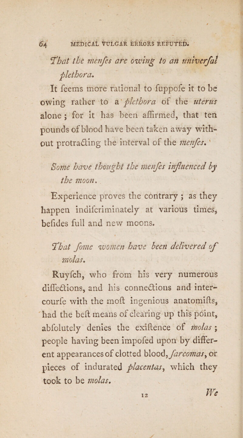 7hat the menfes are owing to an univerfal plethora. It feems more rational to fuppofe it to be owing rather to a*plethora of the uterus alone ; for it has been affirmed, that ten pounds of blood have been taken away with¬ out protrading the interval of the menfes. * Some have thought the menfes influenced by the moon. Experience proves the contrary ; as they happen indiscriminately at various times., befides full and new moons. 7hat fame women have been delivered of violas. Ruyfch, who from his very numerous diffedions, and his connedions and inter- courfe with the mod ingenious anatomids, had the bed means of clearing up this point, abfolutely denies the exidence of molas ; people having been impofed upon by differ¬ ent appearances of clotted blood^farcomas^ or pieces of indurated placentas, which they took to be molas, We 12