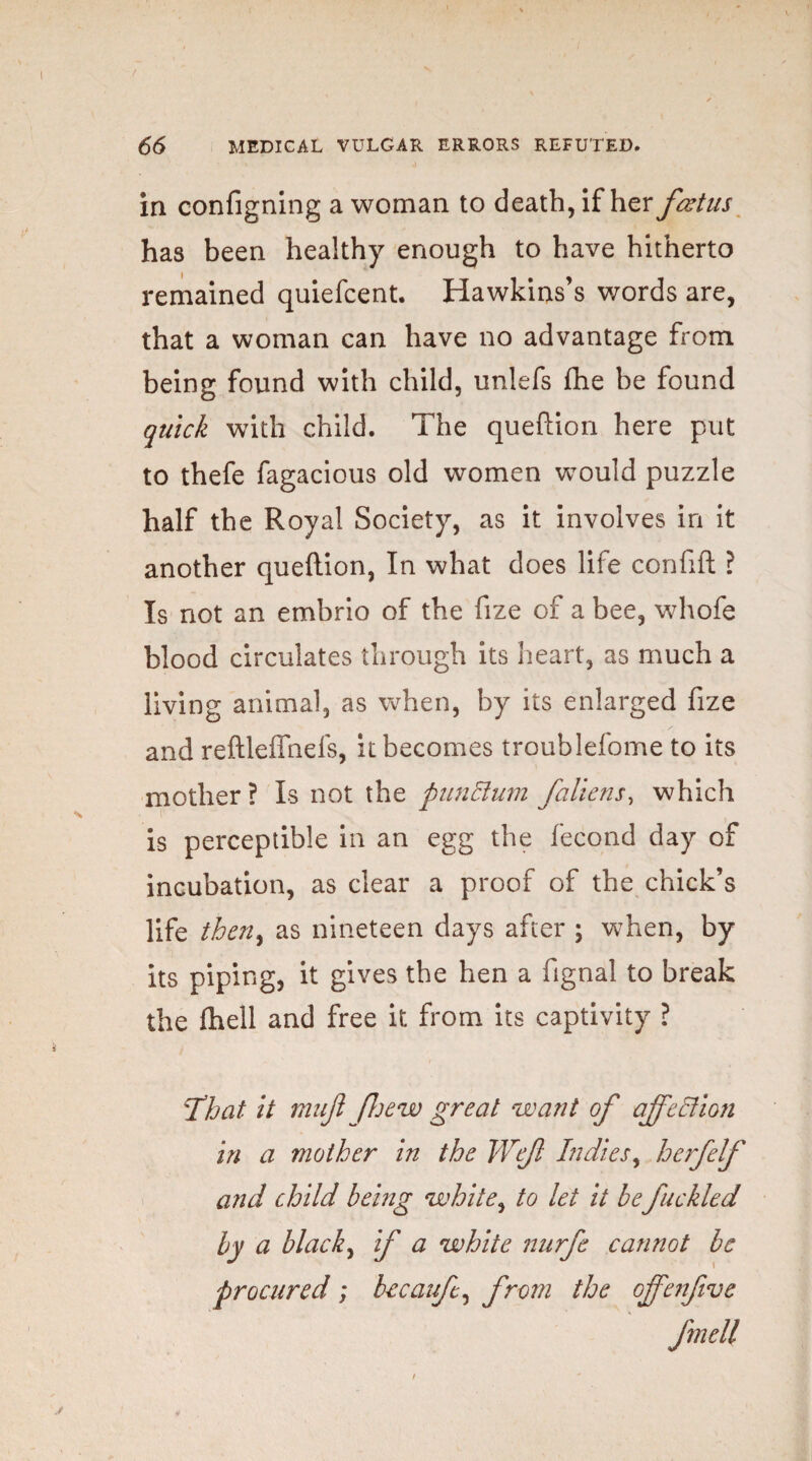 in configning a woman to death, if her fcztus has been healthy enough to have hitherto remained quiefcent. Hawkins’s words are, that a woman can have no advantage from being found with child, unlefs fhe be found quick with child. The queftion here put to thefe fagacious old women would puzzle half the Royal Society, as it involves in it another queftion, In what does life confift ? Is not an embrio of the fize of a bee, whofe blood circulates through its heart, as much a living animal, as when, by its enlarged fize and reftleflhefs, it becomes troublefome to its mother ? Is not the punllum /aliens, which is perceptible in an egg the fecond day of incubation, as clear a proof of the chick’s life then, as nineteen days after ; when, by its piping, it gives the hen a fignal to break the fhell and free it from its captivity ? 'That it mu/ [hew great want of affection in a mother in the We/ Indies, h erf elf and child being white, to let it be fuckled by a black, if a white nurfe cannot be procured ; becaufe, from the offenfive fmell