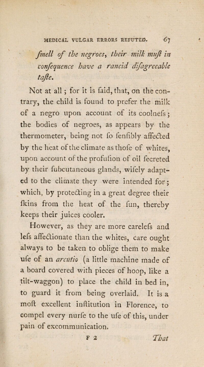 ftnell of the negroes, their milk mujl in confequence have a rancid dfagreeable tafle. Not at all ; for it is faid,that, on the con-* trary, the child is found to prefer the milk of a negro upon account of its coolnefs; the bodies of negroes, as appears by the thermometer, being not fo fenfibly affeCted by the heat of the climate as thofe of whites, upon account of the profufion of oil fecreted by their fubcutaneous glands, wifely adapt¬ ed to the climate they were intended for; which, by protecting in a great degree their fkins from the heat of the fun, thereby keeps their juices cooler. However, as they are more carelefs and lefs affedionate than the whites, care ought always to be taken to oblige them to make ufe of an arcutio (a little machine made of a board covered with pieces of hoop, like a tilt-waggon) to place the child in bed in, to guard it from being overlaid. It is a moll excellent inftitution in Florence, to compel every nurfe to the ufe of this, under pain of excommunication.