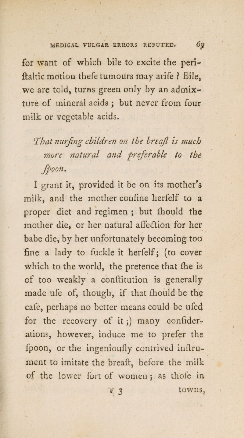 MEDICAL VULGAR ERRORS REFUTED. 69 for want of which bile to excite the peri- ftaltic motion thefe tumours may arife ? Bile, we are told, turns green only by an admix¬ ture of mineral acids ; but never from four milk or vegetable acids. That nurfing children on the Ireajl is much more natural and preferable to the fpoon. I grant it, provided it be on its mother’s milk, and the mother confine herfelf to a proper diet and regimen ; but fhould the mother die, or her natural affection for her babe die, by her unfortunately becoming too fine a lady to fuckle it herfelf; (to cover which to the world, the pretence that fhe is of too weakly a conftitution is generally made ufe of, though, if that fhould be the cafe, perhaps no better means could be ufed for the recovery of it ;) many confider- ations, however, induce me to prefer the \ „ fpoon, or the ingenioufly contrived inftru- ment to imitate the breaft, before the milk of the lower fort of women ; as thofe in F 3 towns,