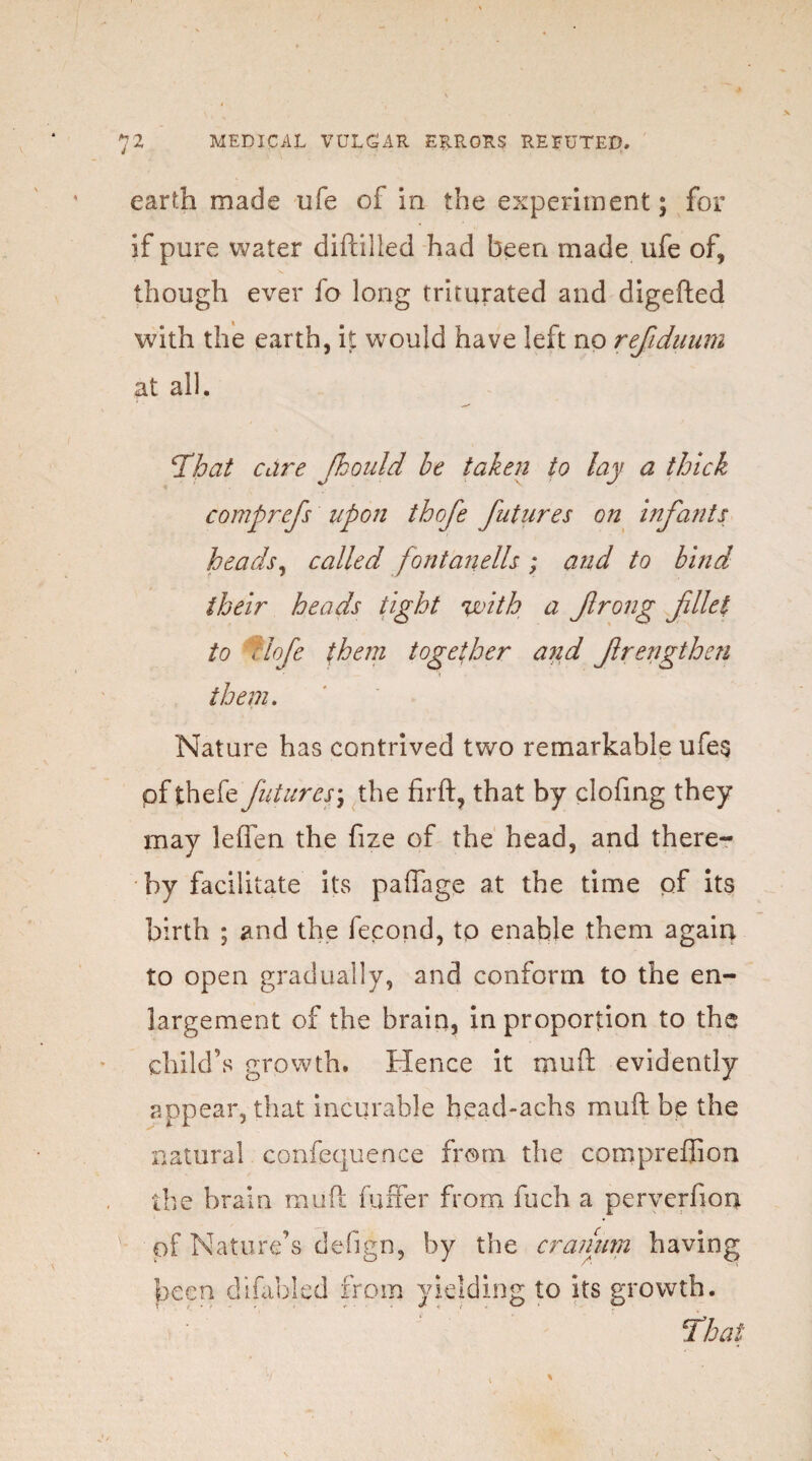 earth made life of in the experiment; for if pure water diftilled had been made ufe of, though ever fo long triturated and digefted with the earth, it would have left no refiduum at all. 1That care Jkould be taken to lay a thick comprefs upon thofe futures on infants heads, called font an ells ; and to bind their heads tight with a frong filet to flofe them together and frengthen them. Nature has contrived two remarkable ufe$ pf thefe futures; the firft, that by clofing they may lelTen the fize of the head, and there¬ by facilitate its paffage at the time of its birth ; and the fecond, to enable them again to open gradually, and conform to the en¬ largement of the brain, in proportion to the child’s growth. Hence it mu ft evidently appear, that incurable head-achs mu ft be the natural confequence from the compreffion the brain muft fuffer from fuch a perverfion pf Nature’s defign, by the cranum having been difabled from yielding to its growth.