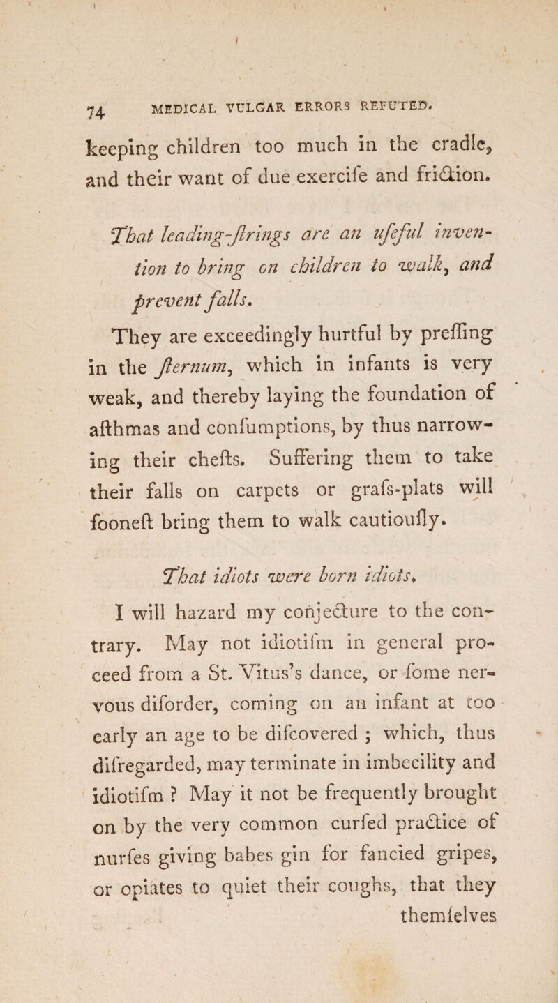 keeping children too much in the cradle, and their want of due exercife and fri&ion. ‘That leading firings are an ufefal inven¬ tion to bring on children to walk, and prevent falls. They are exceedingly hurtful by preffing in the Jlernum, which in infants is very weak, and thereby laying the foundation of afthmas and confumptions, by thus narrow¬ ing their chefts. Suffering them to take their falls on carpets or grafs-plats will fooneft bring them to walk cautioufly. That idiots were born idiots♦ I will hazard my conjecture to the con¬ trary. May not idiotifm in general pro¬ ceed from a St. Vitus’s dance, or fome ner¬ vous diforder, coming on an infant at too early an age to be difcovered ; which, thus difregarded, may terminate in imbecility and idiotifm ? May it not be frequently brought on by the very common curfed pra&ice of nurfes giving babes gin for fancied gripes, or opiates to quiet their coughs, that they them lei ves