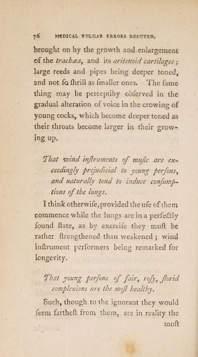 \ brought on by the growth and enlargement of the tracheza^ and its aritenoid cartilages; large reeds and pipes being deeper toned, and not fa fhrill as fmaller ones. The fame thing may be perceptiby obferved in the gradual alteration of voice in the crowing of young cocks, which become deeper toned as their throats become larger in their grow¬ ing up. >> ^ ' - That wind infruments of mufic are ex-> ceedingly prejudicial to young perfons, and naturally tend to induce confump- tions of the lungs. I think otherwife,provided the life of them commence while the lungs are in a perfectly found fate, as by exercife they mull be rather ftrengthened than weakened ; wind inftrument performers being remarked for longevity. f That young perfons of fair, rofyy for id complexions are the mof healthy. Such, though to the ignorant they would feem fartheft from them, are in reality the moft