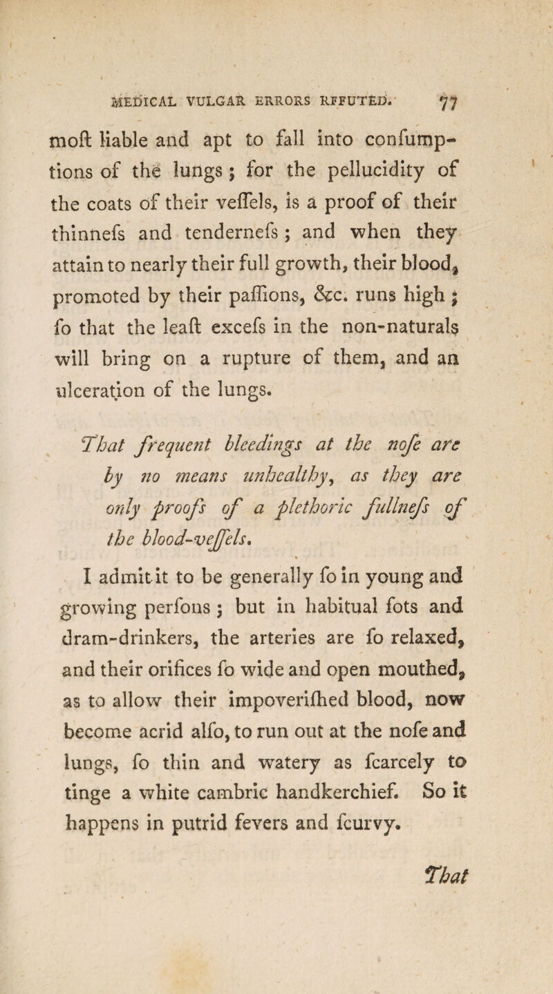 moft liable and apt to fall into confump- tions of the lungs ; for the pellucidity of the coats of their veffels, is a proof of their tninnefs and tendernefs; and when they attain to nearly their full growth, their blood* promoted by their paffions, &c. runs high j fo that the lead excefs in the non-naturals will bring on a rupture of them, and an ulceration of the lungs. That frequent bleedings at the nofe are by no means unhealthy, as they are only proofs of a plethoric fullnefs of the blood-vefels. I admit it to be generally fo in young and growing perfons ; but in habitual fots and dram-drinkers, the arteries are fo relaxed* and their orifices fo wide and open mouthed* as to allow their impoverilhed blood, now become acrid alfo, to run out at the nofe and lungs, fo thin and wTatery as fcarcely to tinge a white cambric handkerchief. So it happens in putrid fevers and fcurvy.