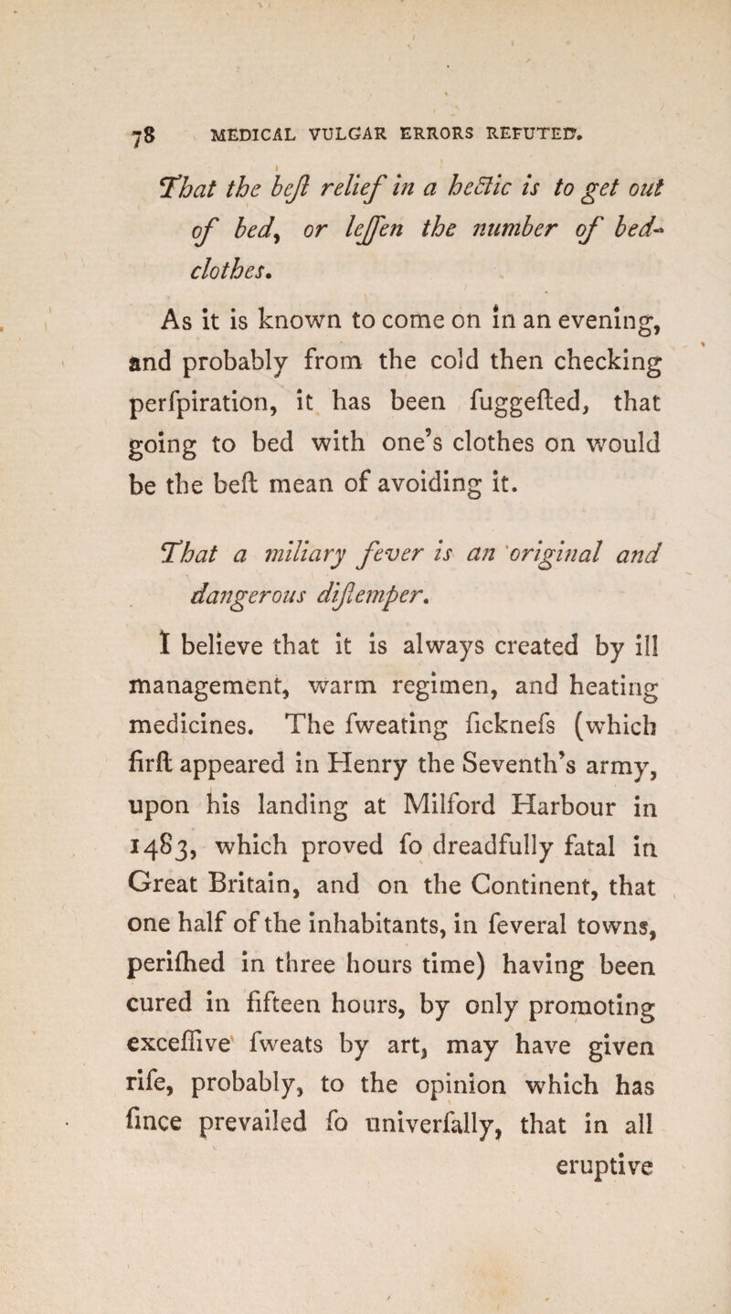 'That the hejl relief in a hectic is to get out of bedy or lejfen the number of bed- clothes. As it is known to come on in an evening, and probably from the cold then checking perfpiration, it has been fuggefted, that going to bed with one’s clothes on would be the belt mean of avoiding it. That a miliary fever is an original aitd da?7gerous diflemper. I believe that it is always created by ill management, warm regimen, and heating medicines. The fweating ficknefs (which firfl appeared in Henry the Seventh’s army, upon his landing at Milford Harbour in 1483, which proved fo dreadfully fatal in Great Britain, and on the Continent, that one half of the inhabitants, in feveral towns, perifhed in three hours time) having been cured in fifteen hours, by only promoting exceflive fweats by art, may have given rife, probably, to the opinion which has fince prevailed fo nniverfally, that in all eruptive