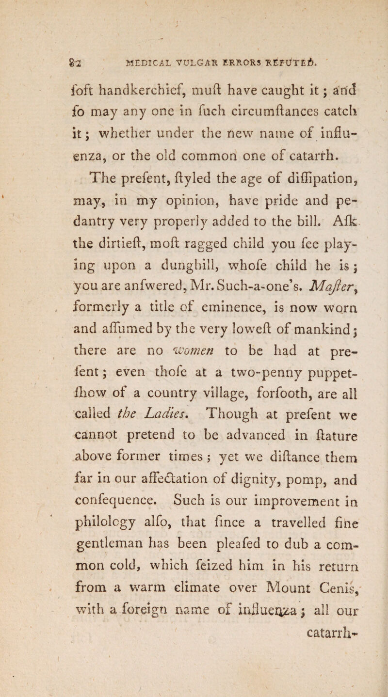 ( %2 MEDICAL VULGAR ERRORS REFUTED foft handkerchief, muft have caught it; and fo may any one in fuch circumftances catch it; whether under the new name of influ¬ enza, or the old common one of catarrh. The prefent, ftyled the age of diffipation, may, in my opinion, have pride and pe¬ dantry very properly added to the bilk Afk the dirtieft, moft ragged child you fee play¬ ing upon a dunghill, whofe child he is ; you are anfwered, Mr. Such-a-one’s. Majlery formerly a title of eminence, is now worn and affumed by the very lowefl: of mankind; there are no women to be had at pre¬ lent ; even thofe at a two-penny puppet- Ihow of a country village, forfooth, are all called the Ladies. Though at prefent we cannot pretend to be advanced in ftature above former times ; yet we diftance them far in our affectation of dignity, pomp, and confequence. Such is our improvement in philology alfo, that fince a travelled fine gentleman has been pleafed to dub a com¬ mon cold, which feized him in his return from a warm climate over Mount Cenis, with a foreign name of influenza; all our catarrh- j