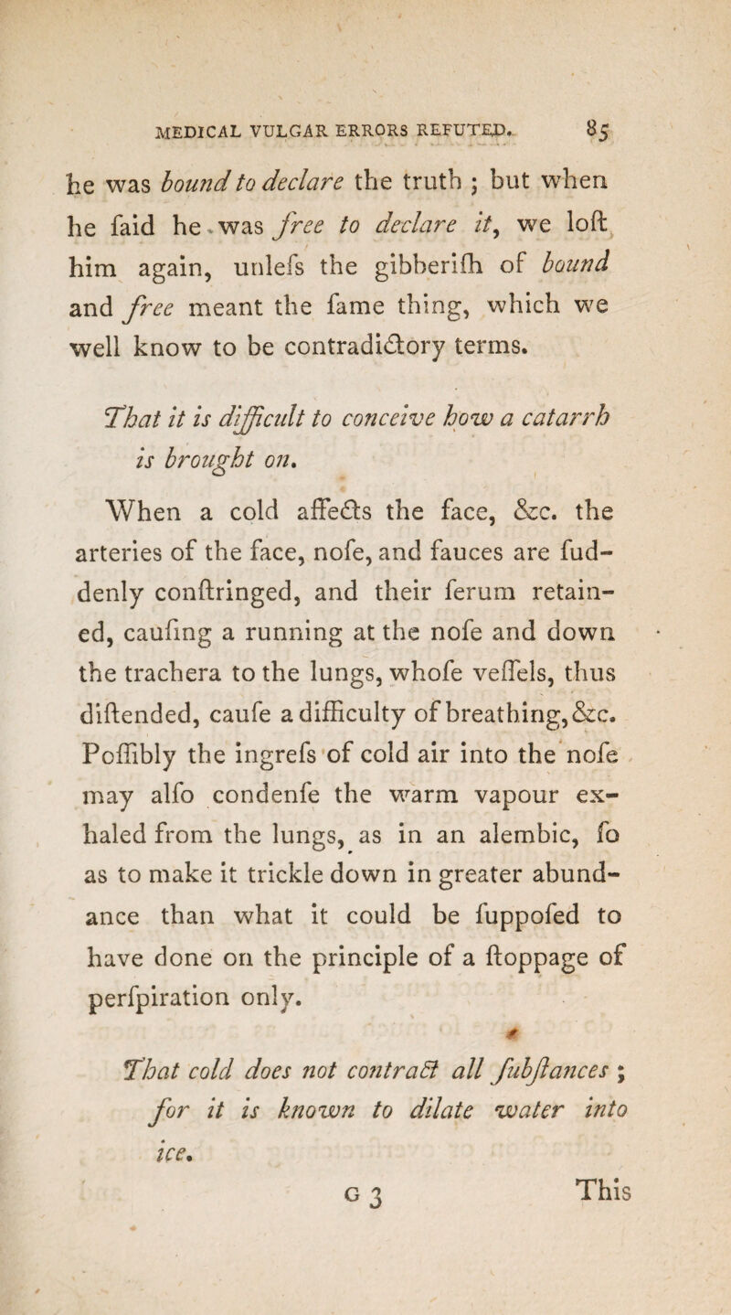 he was bound to declare the truth ; but when he faid he.was free to declare it, we loft him again, unlefs the gibherifh of bound and free meant the fame thing, which we well know to be contradidory terms. That it is difficult to conceive how a catarrh is brought on. When a cold affeds the face, &c. the arteries of the face, nofe, and fauces are fud- denly conftringed, and their ferum retain¬ ed, caufxng a running at the nofe and down the trachera to the lungs, whofe veffels, thus diftended, caufe a difficulty of breathing,&c. Poffibly the ingrefs of cold air into the nofe may alfo condenfe the warm vapour ex¬ haled from the lungs, as in an alembic, fo as to make it trickle down in greater abund¬ ance than what it could be fuppofed to have done on the principle of a ftoppage of perfpiration only. * That cold does not contract all fubfances ; for it is known to dilate water into ice. G3 This