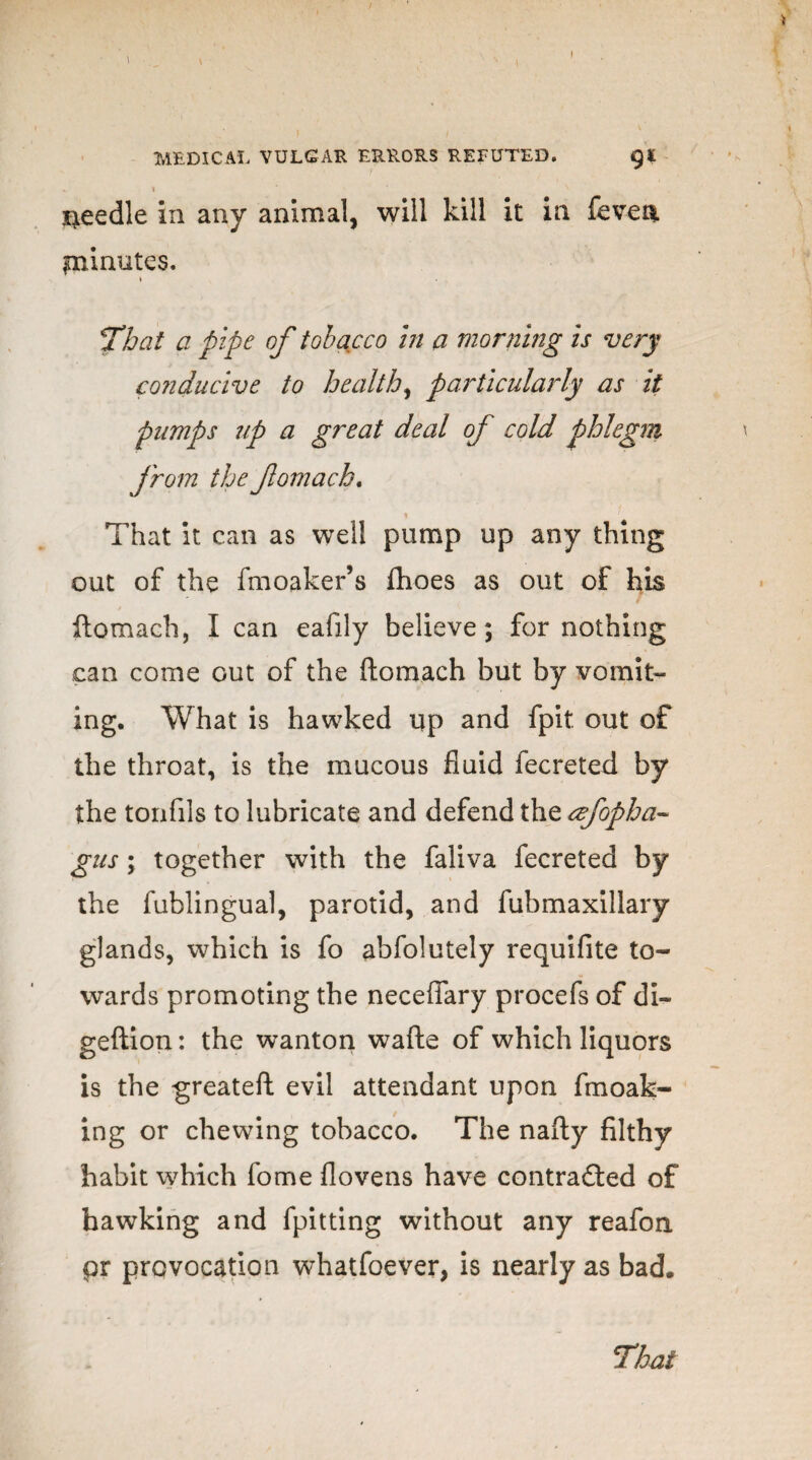 7 * * * ' N needle in any animal, will kill it in feven. piinutes. \ That a pipe of tobacco in a morning is very conducive to healthy particularly as it pumps up a great deal of cold phlegm from the fomach. That it can as well pump up any thing out of the fmoaker’s ftioes as out of his ftomach, I can eafily believe; for nothing can come out of the ftomach but by vomit¬ ing. What is hawked up and fpit out of the throat, is the mucous fluid fecreted by the tonfils to lubricate and defend the afopha- gus; together with the faliva fecreted by the fublingual, parotid, and fubmaxillary glands, which is fo abfolutely requifite to¬ wards promoting the neceflary procefs of di~ geftion: the wanton wafte of which liquors is the greateft evil attendant upon fmoak- ing or chewing tobacco. The nafty filthy habit which fome flovens have contracted of hawking and fpitting without any reafoa pr provocation whatfoever, is nearly as bad. That