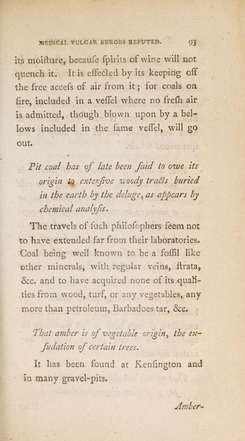 Its moifture, becaufe fpirits of wine will not quench it. It is efte&ed by its keeping off the free accefs of air from it; for coals on fire, included in a veflel where no freffi air is admitted, though blown upon by a bel¬ lows included in the fame veflel, will go out. * j i Pit coal has of late been jaid to owe its origin iq exterjive woody trafts buried in the ea7'th by the deluge3 as appears by chemical analyfs. The travels of fuch philofophers feem not to have extended far from their laboratories* Coal being well known to be a foffil like other minerals, with regular veins, ftrata, &c. and to have acquired none of its quali¬ ties from wood, turf, or any vegetables, any more than petroleum, Barbadoes tar, &c. 'That amber is of vegetable origin, the ex* fudation of certain trees. It has been found at Kenfington and in many gravel-pits. Amber*