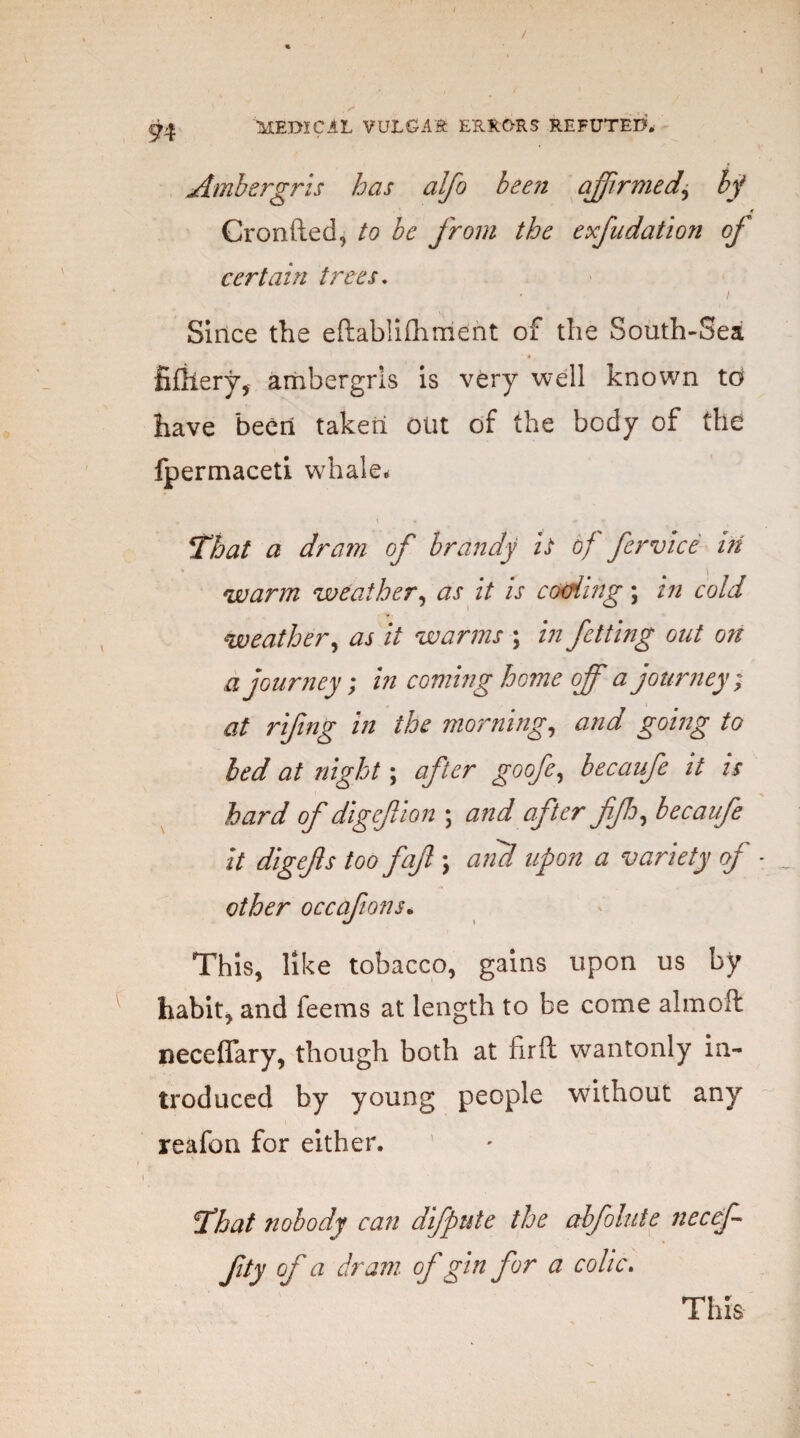 / ^ MEDICAL VULGAR ERRORS REFUTED* Ambergris has alfo been affirmed^ If * Cronfted, to be from the exfudation of certain trees. Since the eftablifhment of the South-Sea fifliery, ambergris is very well known to have been taken out of the body of the fpermaceti whale* That a dram of brandy it of fervice in warm weather, as it is coding; in cold weather, as it warms ; in fetting out on d journey; in coming home off a journey ; at rifing in the morning, and going to bed at night; after goofe, becanfe it is hard of digefion ; and after fip, becaufe it digefs too fajl \ and upon a variety of other occafions. This, like tobacco, gains upon us by habit, and feems at length to be come aim oft neceflfary, though both at firft wantonly in¬ troduced by young people without any reafon for either. That nobody can difpute the abfolute fiecef fity of a dram of gin for a colic. This