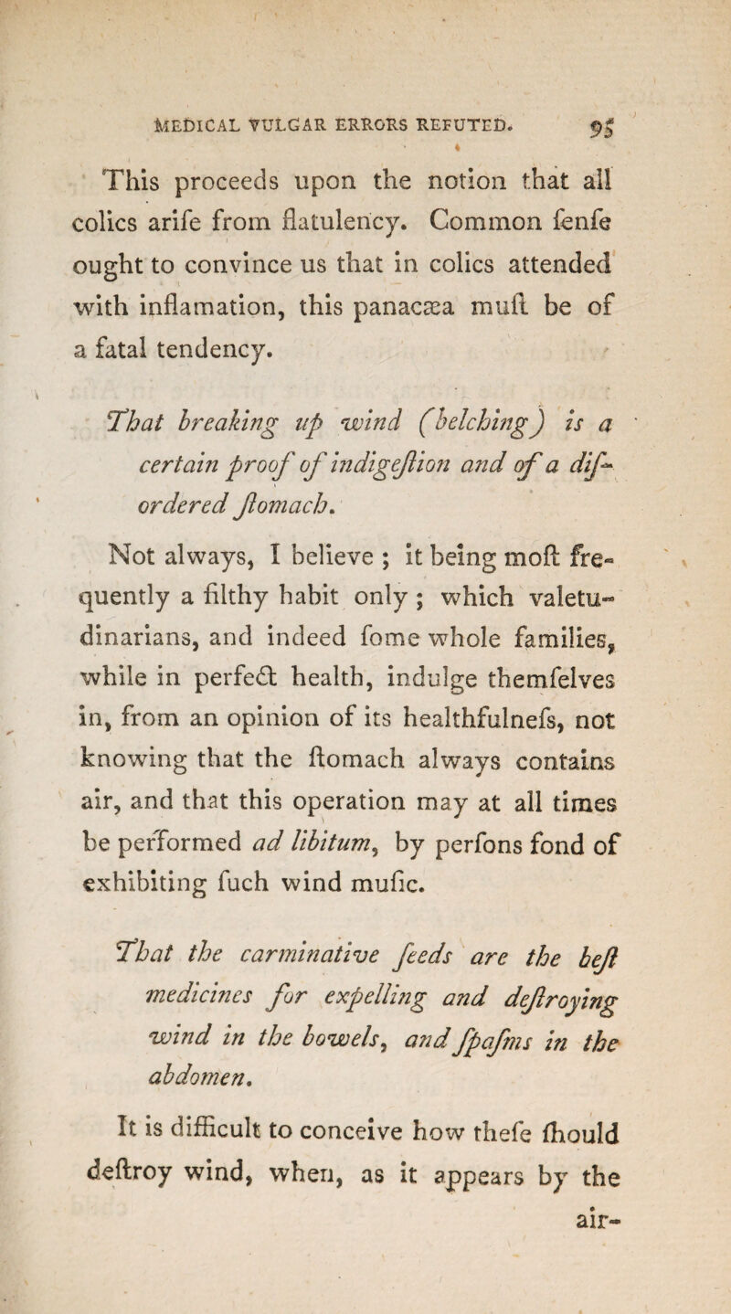 This proceeds upon the notion that all colics arife from flatulency. Common fenfe ought to convince us that in colics attended with inflamation, this panacaea mull be of a fatal tendency. That breaking up wind (belching) is a certain proof of indigejlion and of a dif* ordered fomach. Not always, I believe ; it being mo ft fre¬ quently a filthy habit only ; which valetu¬ dinarians, and indeed fome whole families, while in perfe£t health, indulge themfelves in, from an opinion of its healthfulnefs, not knowing that the ftomach always contains air, and that this operation may at all times be performed ad libitum, by perfons fond of exhibiting fuch wind mufic. Thai the carminative feeds are the bejl medicines for expelling and defroying wind in the bowels, and fpafms in the abdomen. It is difficult to conceive how thefe fhould deftroy wind, when, as it appears by the air-