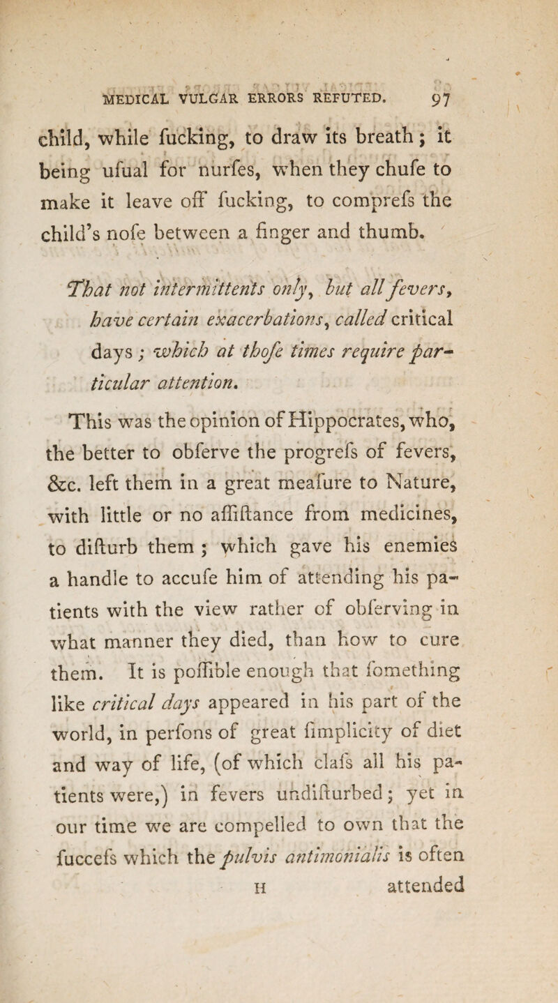 * * . v . 4 a „ • \ . i ^ * child, while fucking, to draw its breath ; it • * • 4 * ' ( ' ' J • r being ufual for nurfes, when they chufe to make it leave off fucking, to comprefs the child’s nofe between a finger and thumb.  ‘That not iriterrhit tents only, but all fevers, have certain exacerbations, called critical days ; which at thofe times require par¬ ticular attention. This was the opinion of Hippocrates, who, the better to obferve the progrefs of fevers, &c. left them in a great meafure to Nature, with little or no affiftance from medicines, to difturb them ; which gave his enemies a handle to accufe him of attending his pa¬ tients with the view rather cf ohferving in what manner they died, than how to cure them. It is poffible enough that fomethmg v* like critical days appeared in his part of the world, in perfons of great fimplicity of diet and way of life, (of which clafs all his pa¬ tients were,) in fevers undifturbed; yet in our time we are compelled to own that the fuccefs which tht pulvis antimohialis is often H attended