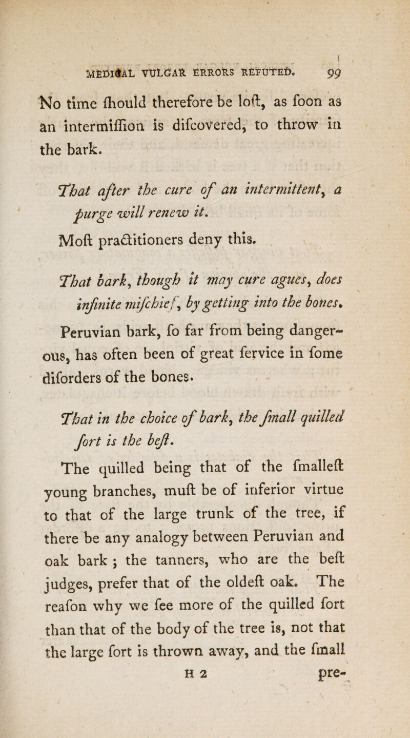 No time fhould therefore be loft, as foon as an intermiffion is difcovered, to throw in the bark. t * , . ; ' * I- .1 [That after the cure of an intermittent, a purge will renew it. Moft pra&itioners deny this. That bark, though it may cure agues, does infinite mifchief, by getting into the bones. Peruvian bark, fo far from being danger¬ ous, has often been of great fervice in fome diforders of the bones* That in the choice of bark, the finall quilled fort is the befi. The quilled being that of the fmalleft young branches, muft be of inferior virtue to that of the large trunk of the tree, if there be any analogy between Peruvian and oak bark ; the tanners, who are the beft judges, prefer that of the oldeft oak. The reafon why we fee more of the quilled fort than that of the body of the tree is, not that the large fort is thrown away, and the finall H 2 pre-