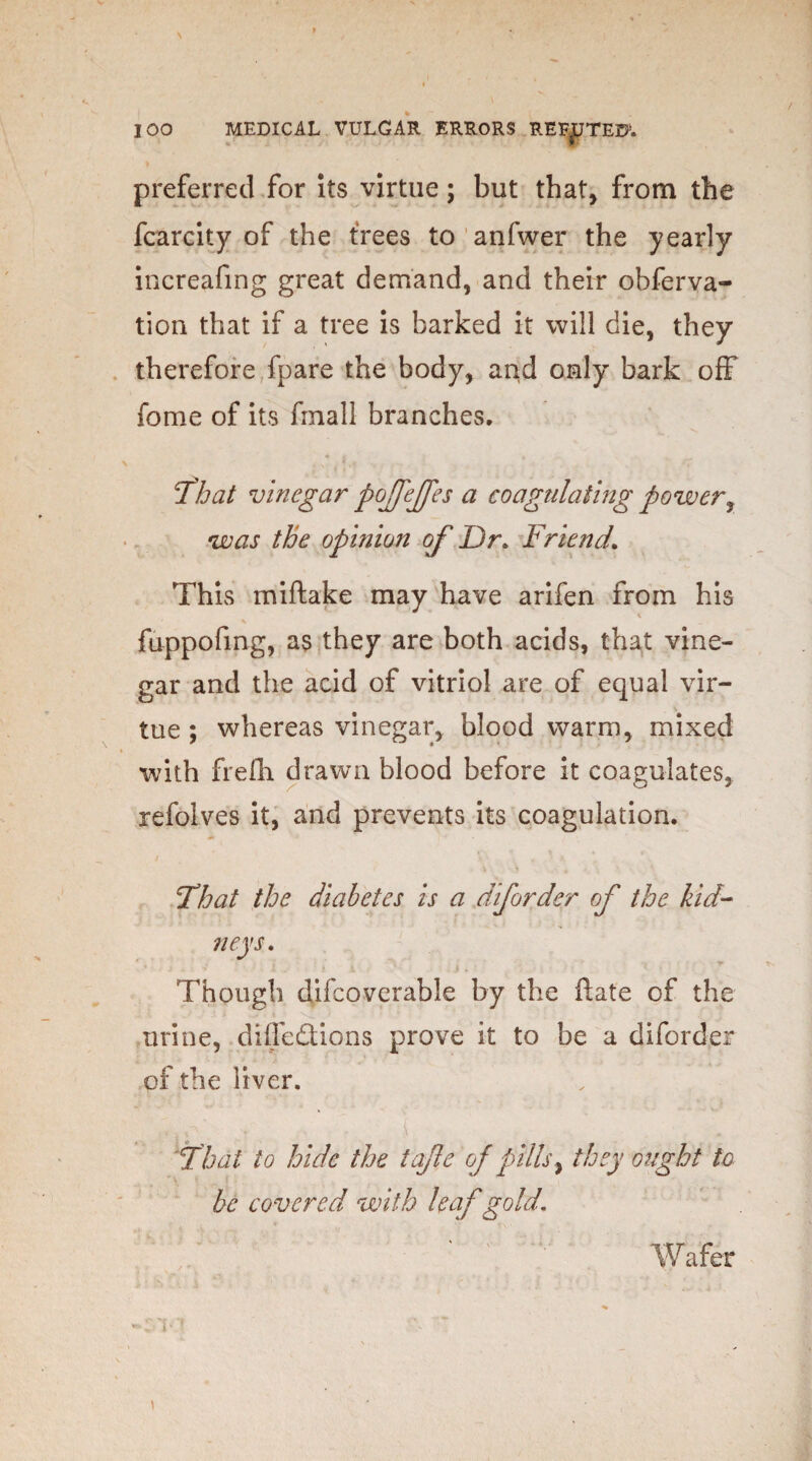 preferred for its virtue; but that, from the fcarcity of the trees to anfwer the yearly increafing great demand, and their obferva- tion that if a tree is barked it will die, they therefore fpare the body, and only bark off fome of its finall branches. \ . N . * That vinegar poffeffes a coagulating power, was the opinion of Dr. Friend\ This miftake may have arifen from his fuppofing, as they are both acids, that vine¬ gar and the acid of vitriol are of equal vir¬ tue ; whereas vinegar, blood warm, mixed with frefli drawn blood before it coagulates, refoives it, and prevents its coagulation. That the diabetes is a diforder of the kid¬ neys. ’ ■ i . .• i . i i '* . .1 . Though difcoverable by the ftate of the urine, diffe&ions prove it to be a diforder of the liver. That to hide the tafle of pills, they ought to be covered with leaf gold. Wafer