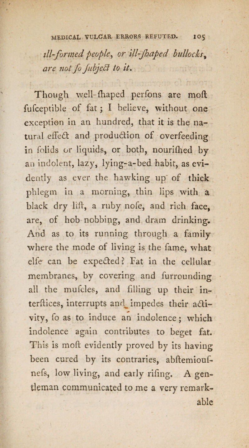 ill-formed people, or ill-fnaped bullocks, are ?iol fo jubjctl to it. Though well fhaped perfons are mod fufceptible of fat ; I believe, without one exception in an hundred, that it is the na¬ tural effect and production of overfeeding in folids or liquids, or both, nourifhed by an indolent, lazy, lying-a-bed habit, as evi¬ dently as ever the hawking up of thick • • - / % phlegm in a morning, thin lips with a black dry lift, a ruby nofe, and rich face, are, of hob nobbing, and dram drinking. And as to its running through a family where the mode of living is the fame, what elfe can be expedted? Fat in the cellular membranes, by covering and furrounding all the mufcles, and filling up their in¬ terfaces, interrupts anc^ impedes their a£ti- vity, fo as to induce an indolence; which indolence again contributes to beget fat. This is mo ft evidently proved by its having been cured by its contraries, abftemiouf- nefs, low living, and early rifing. A gen¬ tleman communicated to me a very remark¬ able