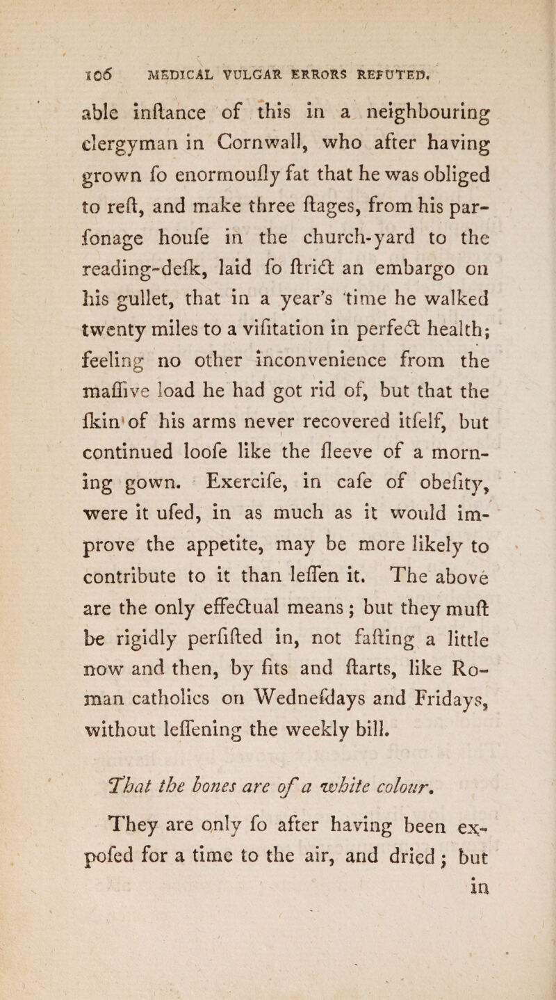 able inftance of this in a neighbouring clergyman in Cornwall, who after having grown fo enormoufly fat that he was obliged to reft, and make three ftages, from his par- fonage houfe in the church-yard to the reading-defk, laid fo ftrict an embargo on his gullet, that in a year’s time he walked twenty miles to a vifitation in perfedt health; feeling no other inconvenience from the maffi ve load he had got rid of, but that the Ikin'of his arms never recovered itfelfi but continued loofe like the fleeve of a morn¬ ing gown. Exercife, in cafe of obefity, were it ufed, in as much as it would im¬ prove the appetite, may be more likely to contribute to it than leffen it. The above are the only effedlual means; but they muft be rigidly perfifted in, not failing a little now and then, by fits and ftarts, like Ro¬ man catholics on Wednefdays and Fridays, without leffening the weekly bill. That the bones are of a white colour. They are only fo after having been ex- pofed for a time to the air, and dried; but