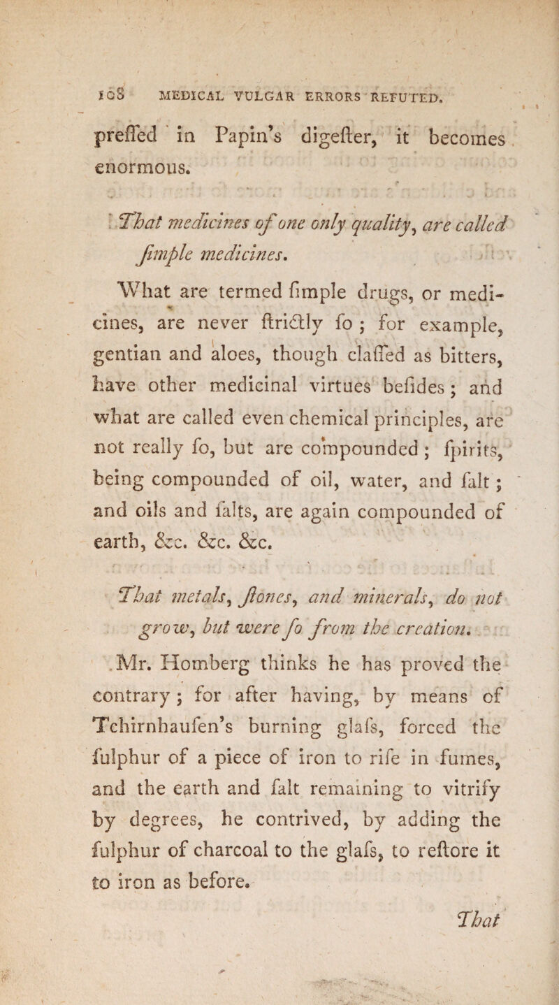 preiTed in Papin’s digefter, it becomes enormous. That medicines of one only quality, are called fimple medicines. What are termed fimple drugs, or medi¬ cines, are never ftridtly fo ; for example, gentian and aloes, though clafled as bitters, have other medicinal virtues befides ; aiid what are called even chemical principles, are not really fo, but are compounded ; fpirits, being compounded of oil, water, and fait; and oils and falts, are again compounded of earth, &c. &c. &c. That metals, fones, and minerals, do not grow, hut were fo from the creation. Mr. Horn berg thinks he has proved the contrary; for after having, by means of Tchirnhaufen’s burning glafs, forced the fulphur of a piece of iron to rife in fumes, and the earth and fait remaining to vitrify by degrees, he contrived, by adding the fulphur of charcoal to the glafs, to reftore it to iron as before*