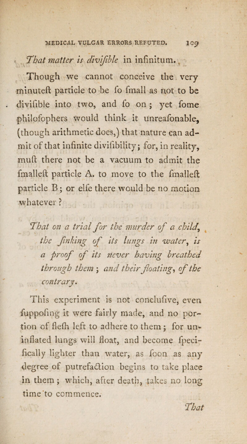 That matter is divifible in infinitum. Though we cannot conceive the very minuted particle to be fo fmall as not to be divifible into two, and fo on ; yet fome philofophers would think it unreafonable, (though arithmetic does,) that nature can ad¬ mit of that infinite divifibility; for, in reality, mud there not be a vacuum to admit the fmalleft particle A. to move to the fmalleft particle B; or elfe there would be no motion whatever ? That on a trial for the murder of a child,\ \ the finking of its lungs in water, is a proof of its liever having breathed through them ; and their floating, of the contrary. This experiment is not conclufive, even fuppofing it were fairly made, and no por¬ tion of flefh left to adhere to them ; for un¬ inflated lungs will float, and become fpeci- fically lighter than water, as foon as any degree of putrefaction begins to take place in them; which, after death, takes no long time to commence.