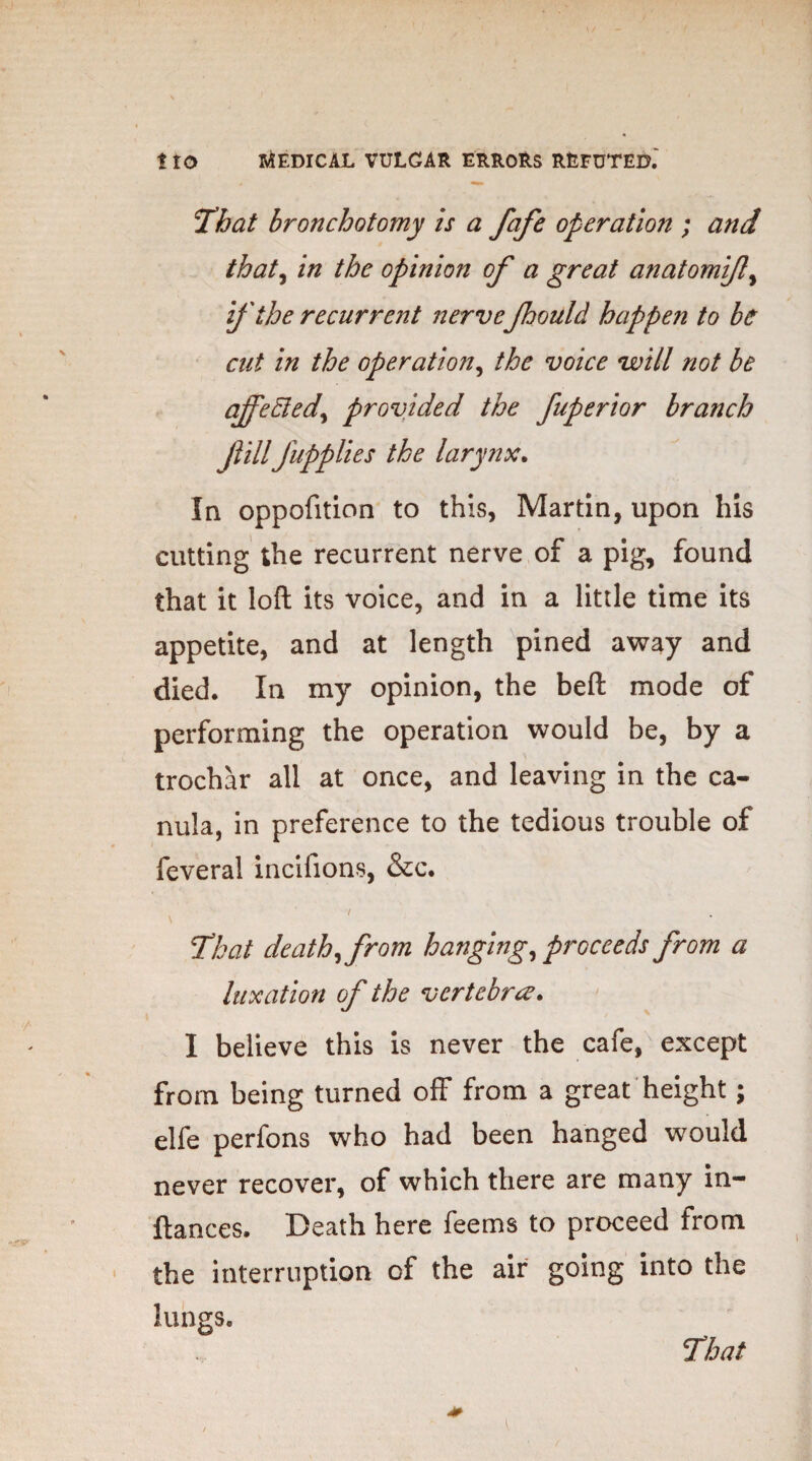 ‘That bronchotomy is a fafe operation ; and that, in the opinion of a great anatomifl, if the recurrent nerveJhould happen to be cut in the operation, the voice will not be ajfediedprovided the fuperior branch ftill'fupplies the larynx. In oppofition to this, Martin, upon his cutting the recurrent nerve of a pig, found that it loft its voice, and in a little time its appetite, and at length pined away and died. In my opinion, the beft mode of performing the operation would be, by a trochar all at once, and leaving in the ca- nula, in preference to the tedious trouble of feveral incifions, &c. i \ That death, from hanging, proceeds from a luxation of the vertebra. I believe this is never the cafe, except from being turned off from a great height; elfe perfons who had been hanged would never recover, of which there are many in- ftances. Death here feems to proceed from the interruption of the air going into the lungs.