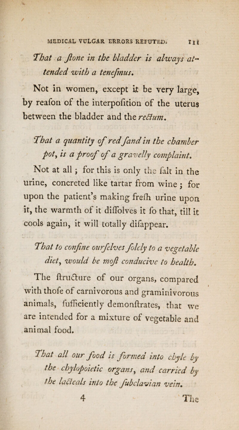 r s / > MEDICAL VULGAR ERRORS REFUTED, III That a Jione in the bladder is always at¬ tended with a tenefmus. Not in women, except it be very large, by reafon of the interpofition of the uterus between the bladder and the return. That a quantity of red fand in the chamber pot, is a proof of a gravelly complaint* Not at all; for this is only the fait in the urine, concreted like tartar from wine ; for upon the patient’s making freih urine upon it, the warmth of it diffolves it fo that, till it cools again, it will totally difappear. That to confine onrfelves folcly to a vegetable diet, would be mofi conducive to health. n . i t The ftrufture of our organs, compared with thofe of carnivorous and graminivorous animals, fufficiently demonftrates, that we are intended for a mixture of vegetable and animal food. That all our food is formed into chyle by the chylopoietic organs, and carried by the lact cals into the Jubclavian vein. 4 ' Th e