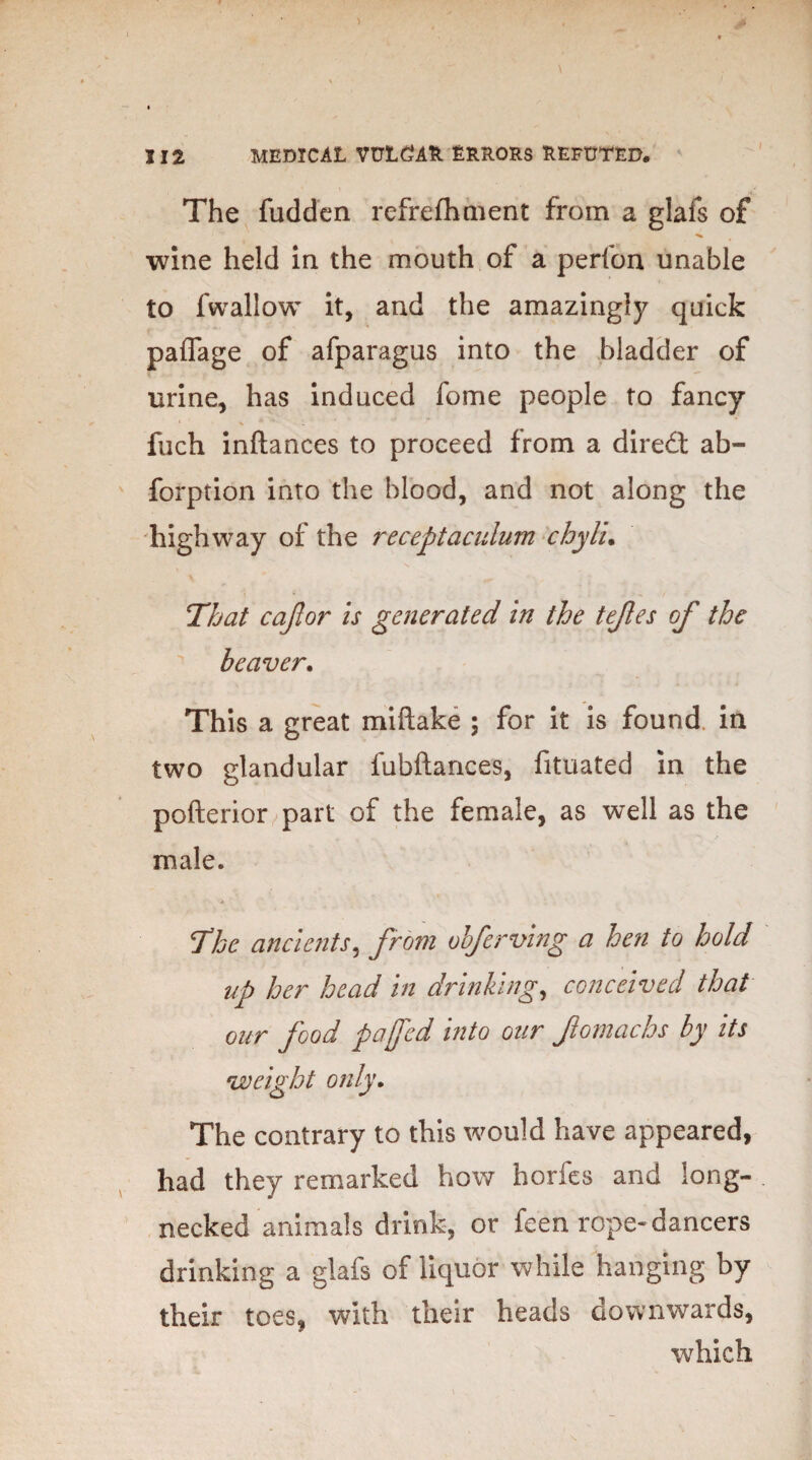 The fudden refrefhment from a glafs of wine held in the mouth of a perfon unable to fwallow it, and the amazingly quick paffage of afparagus into the bladder of urine, has induced fome people to fancy filch inftances to proceed from a direct ab- forption into the blood, and not along the highway of the receptaculum chylu That cajlor is generated in the tejles of the beaver. This a great miftake ; for it is found in two glandular fubftances, fituated in the pofterior part of the female, as well as the male. The ancients, from vbferving a hen to hold up her head in drinking, conceived that our food pa fed into our fomachs by its weight only. The contrary to this would have appeared, had they remarked how horfes and long¬ necked animals drink, or feen rope- dancers drinking a glafs of liquor while hanging by their toes, with their heads downwards, which