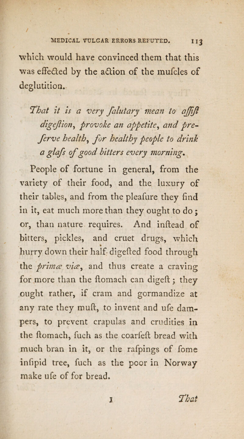 which would have convinced them that this was effeded by the adion of the mufcles of deglutition. « ■ That it is a very falutary mean to ajjijl digejlion, provoke an appetite, and pre- ferve healthy for healthy people to drink a glafs of good bitters every morning♦ People of fortune in general, from the variety of their food, and the luxury of their tables, and from the pleafure they find in it, eat much more than they ought to do ; or, than nature requires. And inftead of bitters, pickles, and cruet drugs, which i hurry down their half digefted food through the primer viee^ and thus create a craving for more than the ftomach can digeft; they ought rather, if cram and gormandize at any rate they muft, to invent and ufe dam¬ pers, to prevent crapulas and crudities in the ftomach, fuch as the coarfeft bread with much bran in it, or the rafpings of fome infipid tree, fuch as the poor in Norway make ufe of for bread.