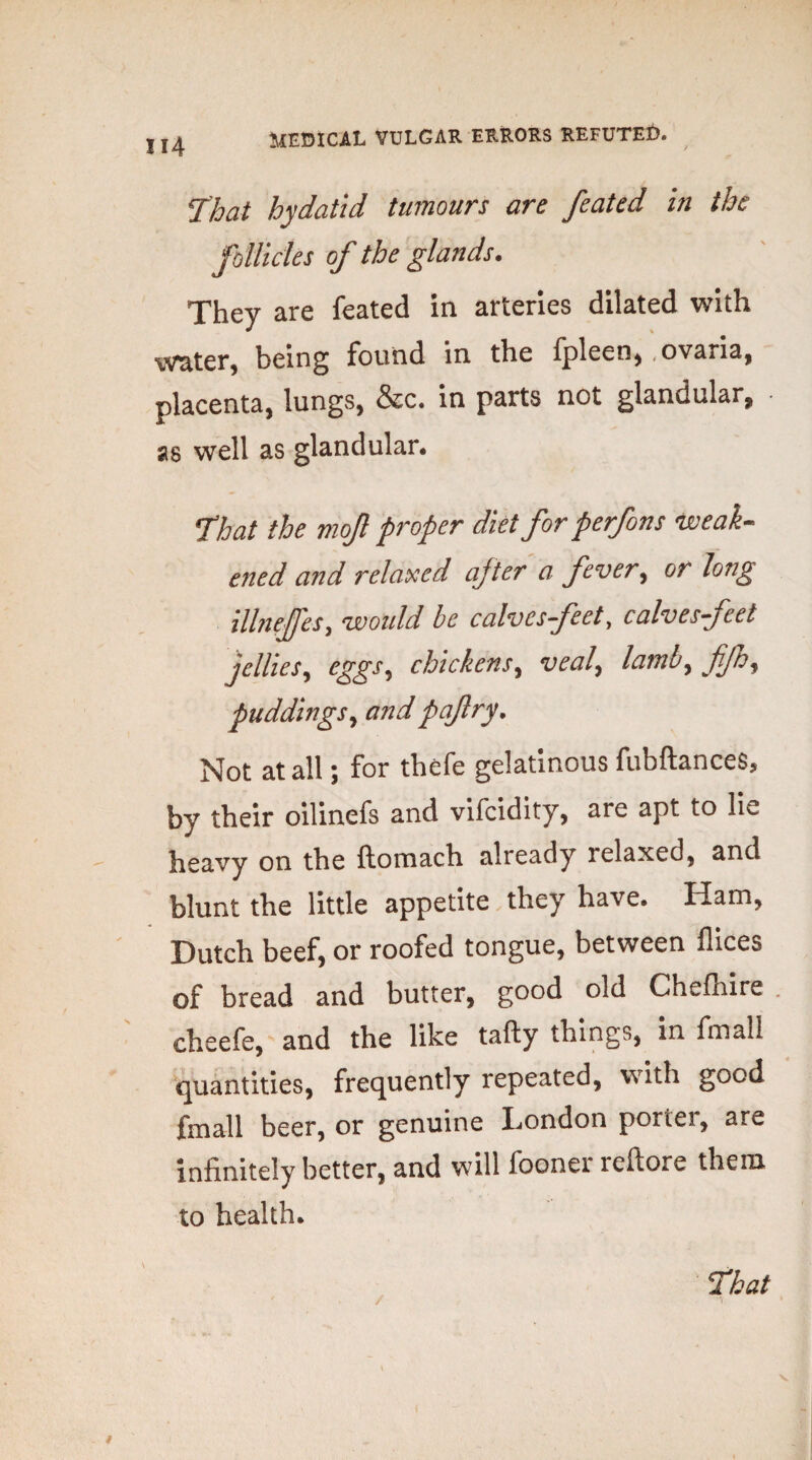 Ji4 That hydatid tumours are feated in the follicles of the glands. They are feated in arteries dilated with water, being found in the fpleen, .ovaria, placenta, lungs, &c. in parts not glandular, • as well as glandular. That the mof proper diet for perfons weak* ened and relaxed after a fever, or long illneffes, would be calves feet, calves feet jellies, eggs, chickens, veal, lamby fifh, puddings, andpafry. Not at all; for thefe gelatinous fubftances, by their oilinefs and vifcidity, are apt to lie heavy on the ftoroach already relaxed, and blunt the little appetite they have. Ham, Dutch beef, or roofed tongue, between flices of bread and butter, good old Chefhire . cheefe, and the like tafty things, in fmaii quantities, frequently repeated, with good fmall beer, or genuine London portei, are infinitely better, and will fooner lefiore them to health.