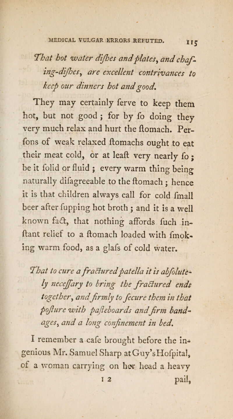 IIS jThat hot water difhes andplates, and chaf- ing-difhes, are excellent contrivances to keep oar dinners hot and good. They may certainly ferve to keep them hot, but not good ; for by fo doing they very much relax and hurt the flomach. Per- fons of weak relaxed ftomachs ought to eat their meat cold, or at leaft very nearly fo; be it folid or fluid ; every warm thing being naturally difagreeable to the flomach ; hence it is that children always call for cold fmall beer after fupping hot broth ; and it is a well known fad, that nothing affords fuch in- ftant relief to a flomach loaded with fmok- ing warm food, as a glafs of cold water. IThat to cure a frafturedpatella it is abfolute- ly neceffary to bring the fractured ends together, and firmly to fecure them in that pojlure with pafteboards and firm band- agesy and a long confinement in bed. I remember a cafe brought before the in~ genious Mr. Samuel Sharp atGuy’sHofpital, of a woman carrying on her head a heavy 1 2 pail,