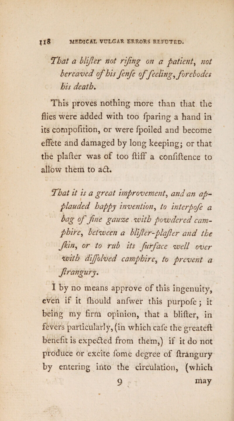 That a blijler not rifing on a patient, not bereaved of his fenfe offeeling, forebodes his death. This proves nothing more than that the flies were added with too fparing a hand in its compofition, or were fpoiled and become effete and damaged by long keeping; or that the plafter was of too ftiff a confiftence to allow them to a£L That it is a great improvement, and an ap¬ plauded happy invention, to interpofe a bag of fne gauze with powdered cam- phire, between a blifter-plafer and the f in, or to rub its furface well over with diffolved camphire, to prevent a I by no means approve of this ingenuity, even if it fhould anfwer this purpofe ; it being my firm opinion, that a blifter, in fevers particularly, (in which cafe the greateft benefit is expe&ed from them,) if it do not produce or excite forne degree of ftrangury by entering into the circulation, (which 9 ma7 *s frangury