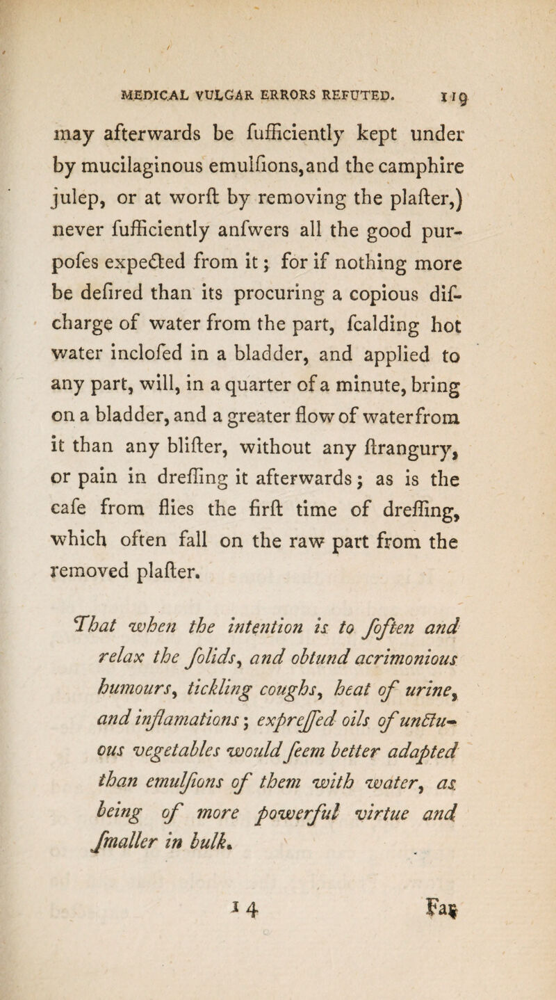 MEDICAL VULGAR ERRORS REFUTED. Iig may afterwards be fufficiently kept under by mucilaginous emu!fions,and the camphire julep, or at word by removing the plafter,) never fufficiently anfwers all the good pur- pofes expe&ed from it; for if nothing more be defired than its procuring a copious dis¬ charge of water from the part, fcalding hot water inclofed in a bladder, and applied to any part, will, in a quarter of a minute, bring on a bladder, and a greater flow of water from it than any blifter, without any ftrangury, or pain in dreffing it afterwards; as is the cafe from flies the firft time of dreffing, which often fall on the raw part from the removed plafter, That when the intention is to joften and relax the folids, and obtnnd acrimonious humours, tickling coughs, heat of urine y and inflamations; expreffed oils of unElu- cus vegetables would feem better adapted than emulfwns of them with water, as being of more powerful virtue and fmaller in bulk• '