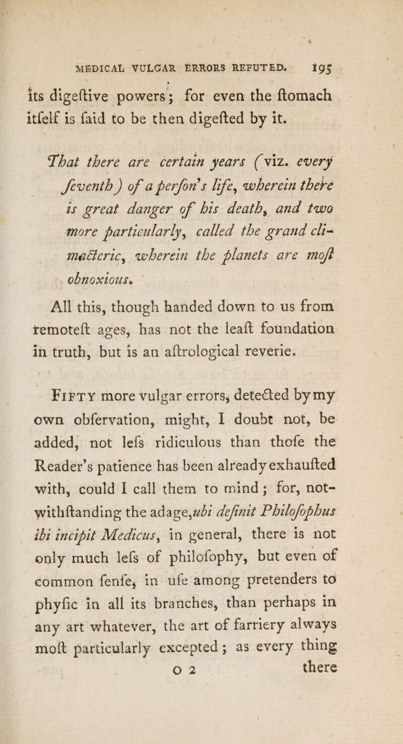 its digeftive powers; for even the ftomach itfelf is faid to be then digefted by it. That there are certain years (viz. every I ! \ feventh) of a perfons life, wherein there is great danger of his deaths and two more particularly^ called the grand cli- ma&eric, wherein the planets are mojl obnoxious* All this, though handed down to us from remoteft ages, has not the lead: foundation in truth, but is an aftrological reverie. Fifty more vulgar errors, deteded by my own obfervation, might, I doubt not, be added, not lefs ridiculous than thofe the Reader’s patience has been already exhaufted with, could I call them to mind ; for, not- withftanding the adage,//^/ definit Philofophus ibi incipit Medicusy in general, there is not only much lefs of philofophy, but even of common fenie* in ufe among pretenders to phync in all its branches, than perhaps in any art whatever, the art of farriery always mod; particularly excepted; as every thing o 2 there
