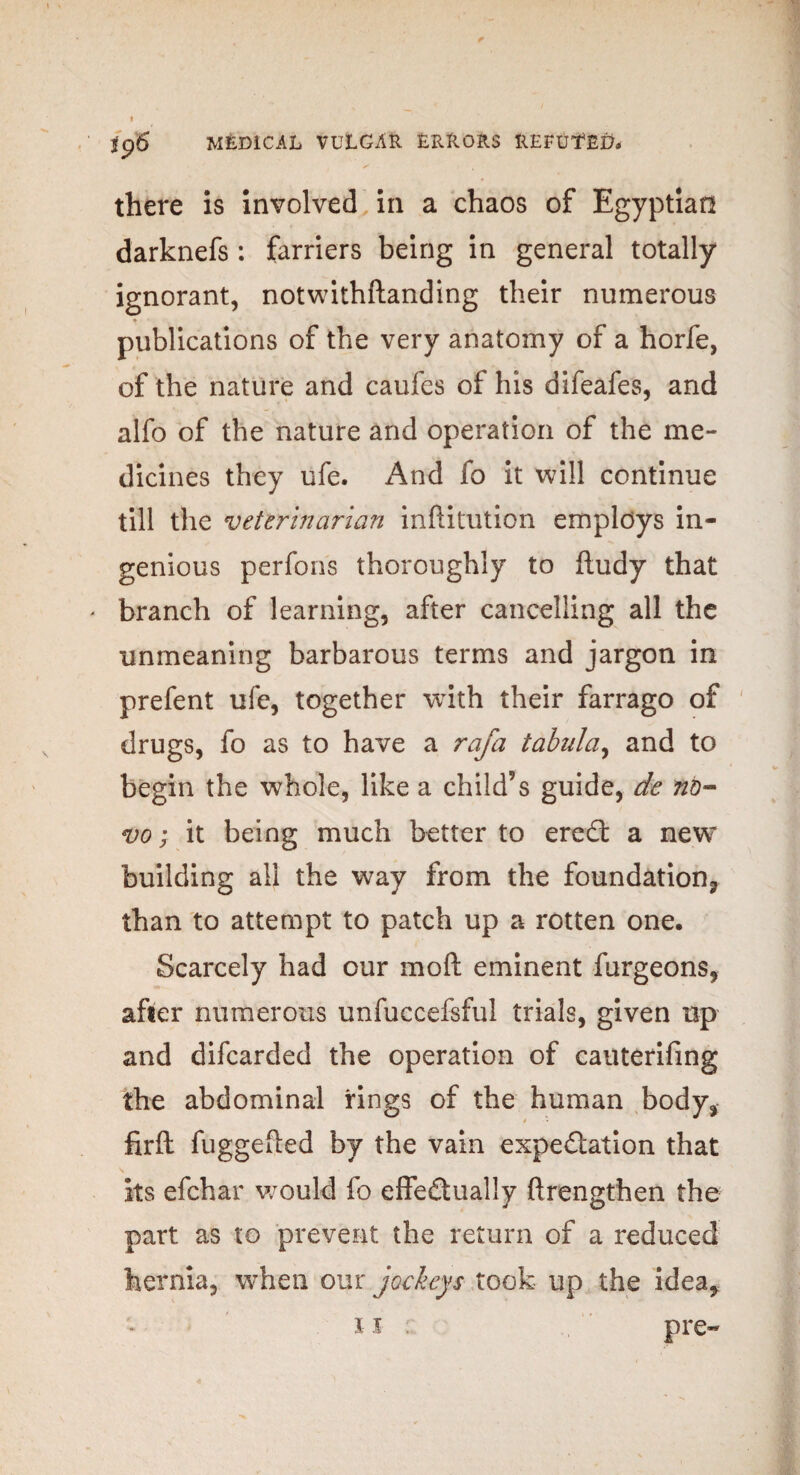 there is involved in a chaos of Egyptian darknefs: farriers being in general totally ignorant, notwithftanding their numerous ♦ publications of the very anatomy of a horfe, of the nature and caufes of his difeafes, and alfo of the nature and operation of the me¬ dicines they ufe. And fo it will continue till the veterinarian inftitution employs in¬ genious perfons thoroughly to ftudy that * branch of learning, after cancelling all the unmeaning barbarous terms and jargon in prefent ufe, together with their farrago of drugs, fo as to have a rafa tabula, and to begin the whole, like a child’s guide, de nb- vo; it being much better to ereCt a new building all the way from the foundation., than to attempt to patch up a rotten one. Scarcely had our moft eminent furgeons, after numerous unfuccefsful trials, given up and difcarded the operation of cauterifing the abdominal rings of the human body, firft fuggefted by the vain expectation that its efchar would fo effectually ftrengthen the part as to prevent the return of a reduced hernia, when our jockeys took up the idea,
