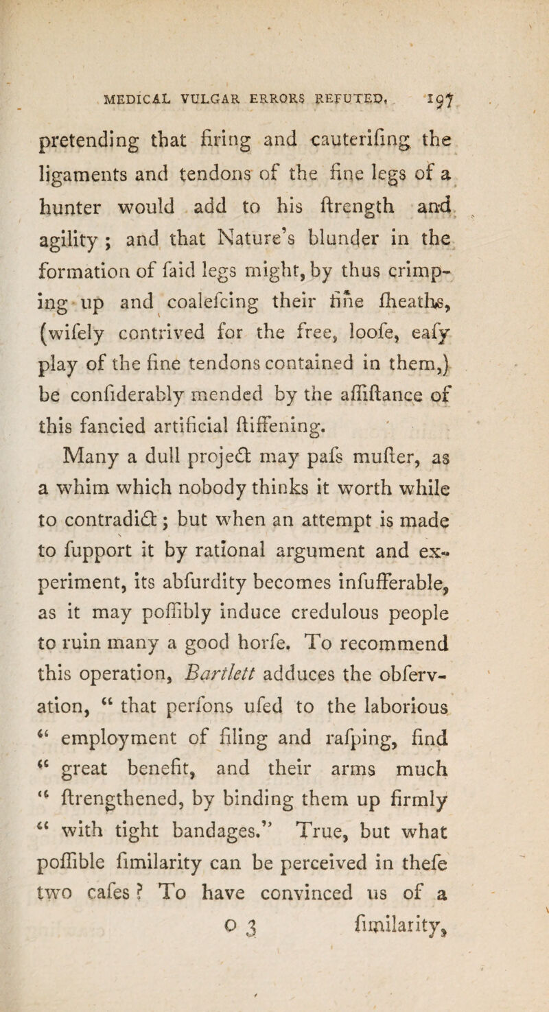 pretending that firing and cauterifing the ligaments and tendons of the fine legs of a hunter would add to his ftrength and agility ; and that Nature’s blunder in the formation of faid legs might, by thus crimp¬ ing up and coalefcing their fine fheaths, (wifely contrived for the free, loofe, eafy play of the fine tendons contained in them,) be confiderably mended by the affiftance of this fancied artificial ftiffening. Many a dull project may pafs mufter, as a whim which nobody thinks it worth while to contradict; but when an attempt is made N to fupport it by rational argument and ex¬ periment, its abfurdity becomes infufferable, as it may pofiibly induce credulous people to ruin many a good horfe. To recommend this operation, Bartlett adduces the obferv- ♦ ation, “ that perfons ufed to the laborious u employment of filing and rafping, find cc great benefit, and their arms much a ftrengthened, by binding them up firmly 4C with tight bandages.” True, but what poffible fimilarity can be perceived in thefe two cafes ? To have convinced us of a O 3 fimilarity,