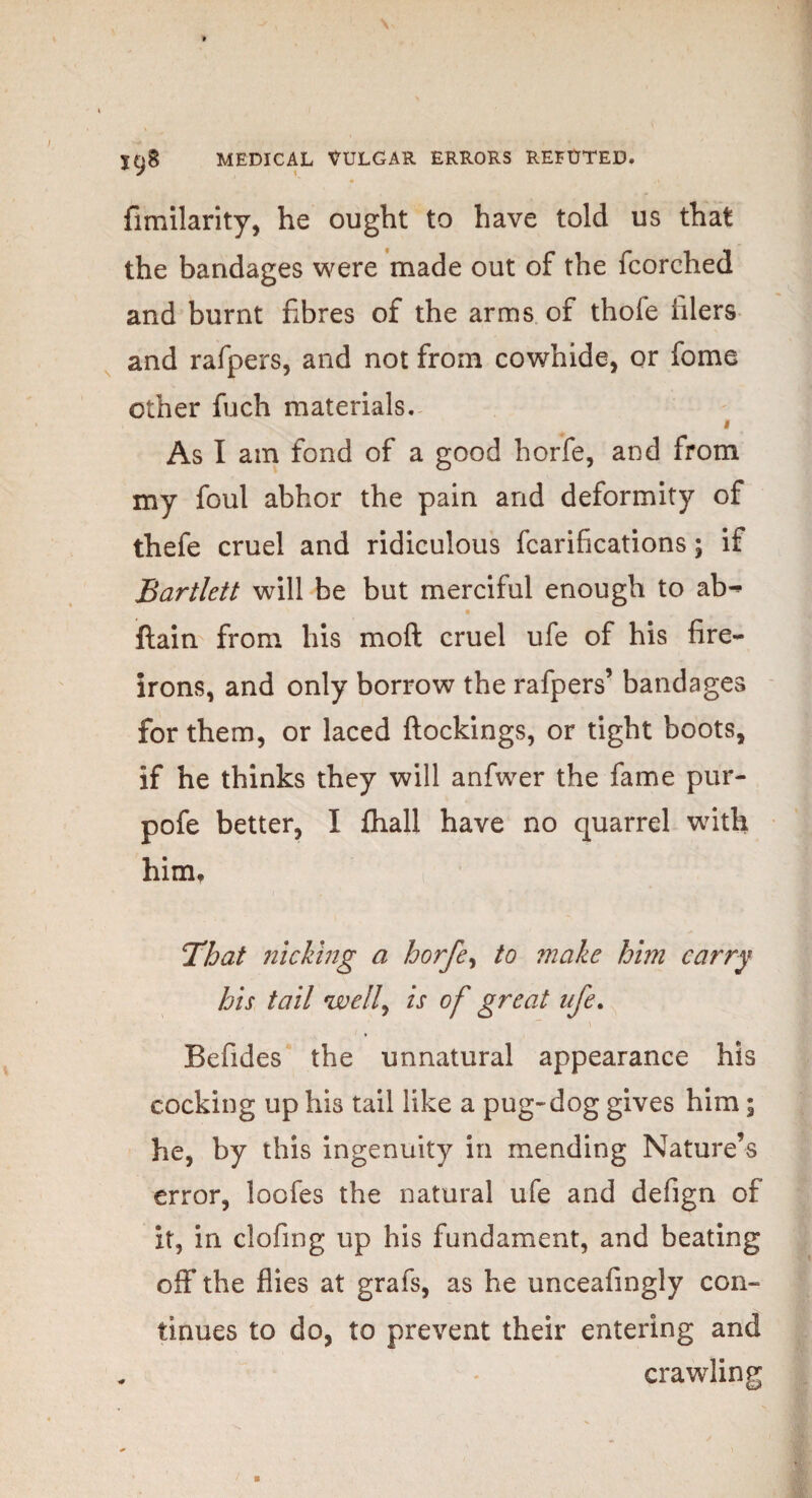 fimilarity, he ought to have told us that the bandages were made out of the fcorched and burnt fibres of the arms of thofe filers and rafpers, and not from cowhide, or fome other fuch materials. « As I am fond of a good horfe, and from my foul abhor the pain and deformity of thefe cruel and ridiculous fcarifications; if Bartlett will be but merciful enough to ab^ ^ • ftain from his mo ft cruel ufe of his fire- irons, and only borrow the rafpers’ bandages for them, or laced ftockings, or tight boots, if he thinks they will anfwer the fame pur- pofe better, I {hall have no quarrel with him, That nicking a horfe, to ?nake him carry his tail well, is of great ufe. ' ” \ Befides the unnatural appearance his cocking up his tail like a pug-dog gives him; he, by this ingenuity in mending Nature’s error, loofes the natural ufe and defign of it, in clofing up his fundament, and beating off* the flies at grafs, as he unceafingly con¬ tinues to do, to prevent their entering and . crawling