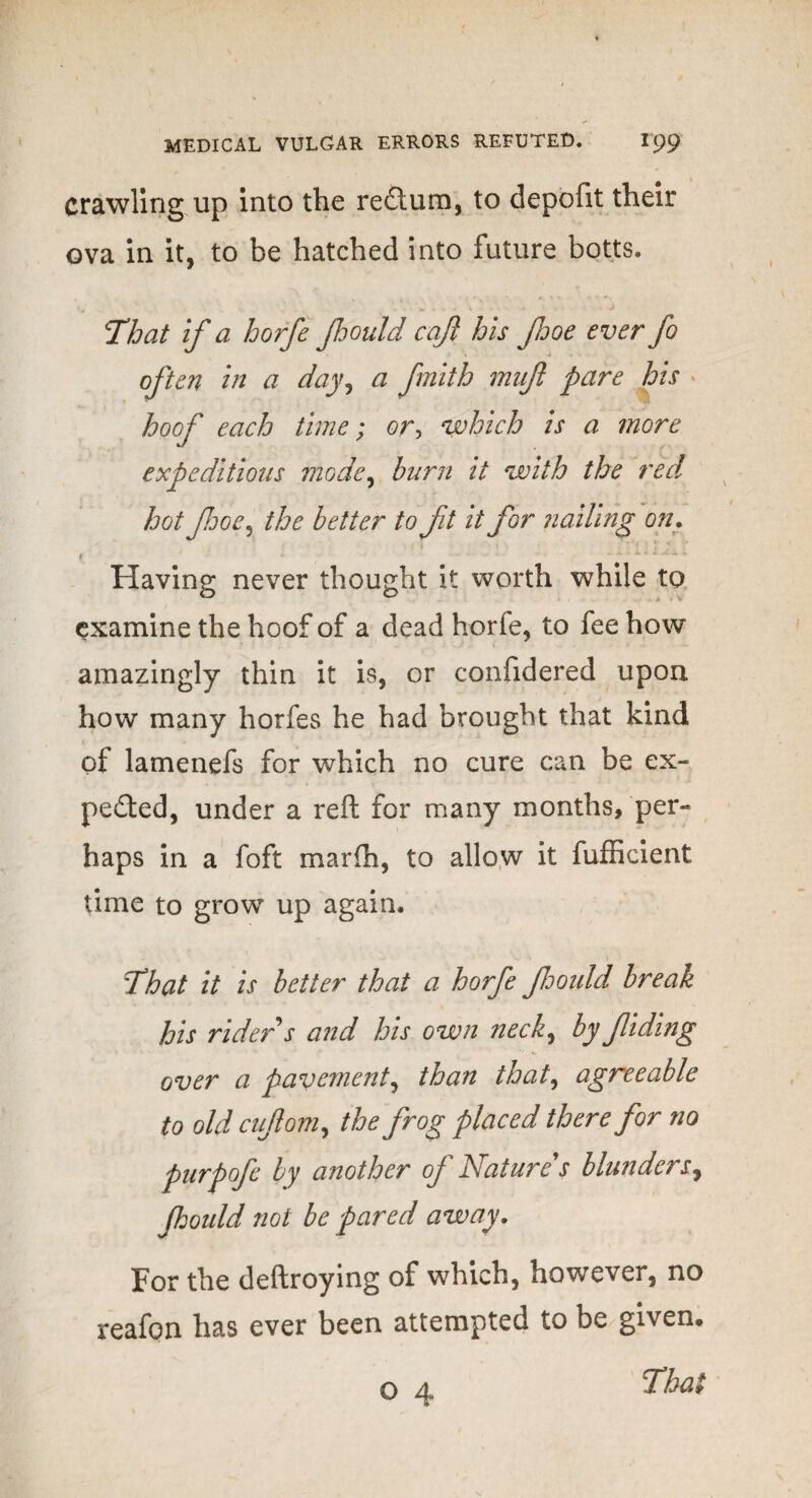 crawling up into the redtum, to depofit their ova in it, to be hatched into future botts. That if a horfe Jhould cqft his foe ever fo often in a day, a fmith mufl pare his * hoof each time; or, which is a more expeditious mode, burn it with the red hot foe, the better to ft it for nailing on. Having never thought it worth while to examine the hoof of a dead horfe, to fee how amazingly thin it is, or confidered upon how many horfes he had brought that kind of lamenefs for which no cure can be ex¬ pected, under a reft for many months, per¬ haps in a foft marfh, to allow it fufficient time to grow up again. , \ .. w > That it is better that a horfe fould break his rider s and his own neck, by fiding over a pavement, than that, agreeable to old cujiom, the frog placed therefor no purpofe by another of Natures blunders, fould not be pared away. For the deftroying of which, however, no reafon has ever been attempted to be given* o 4 Thai