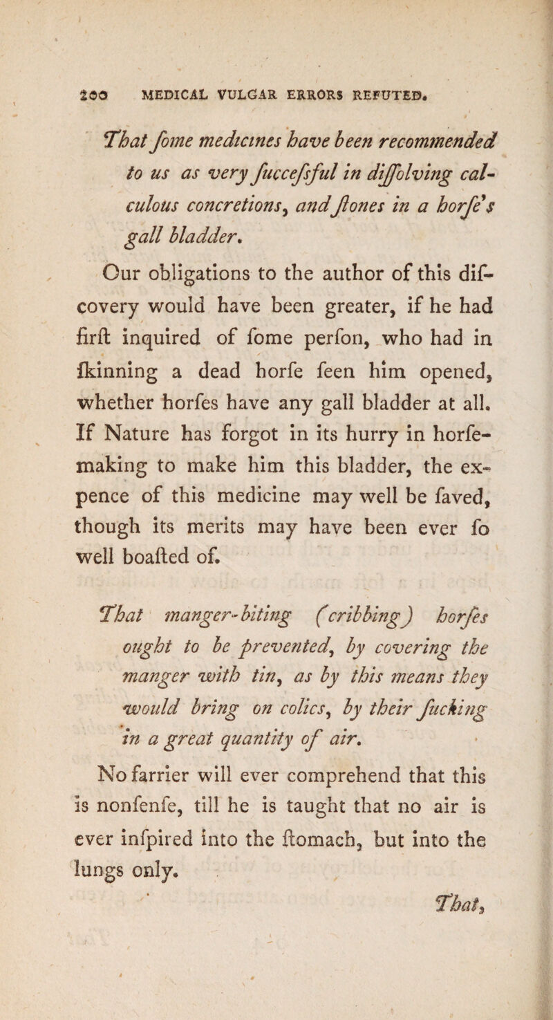 That fome medicines have been recommended to us as very fuccefsful in dijfolving cal¬ culous concretions, andJlones in a horfe$ gall bladder. Our obligations to the author of this dis¬ covery would have been greater, if he had firft inquired of fome perfon, who had in fkinning a dead horfe feen him opened, whether horfes have any gall bladder at all. If Nature has forgot in its hurry in horfe- making to make him this bladder, the ex¬ pence of this medicine may well be faved, though its merits may have been ever fo well boafted of. That manger-biting (cribbing) horfes ought to be prevented, by covering the manger with tin, as by this means they would bring on colics, by their fucking in a great quantity of air. No farrier will ever comprehend that this is nonfenfe, till he is taught that no air is ever infpired into the ftomach, but into the lungs only. That,
