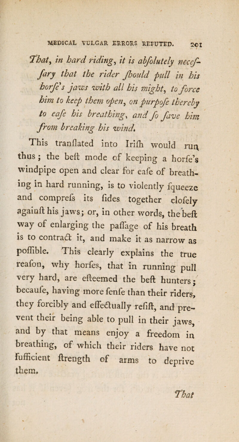 That) in hard riding, it is abfolutely necef- fary that the rider JJjould pull in his horfes jaws with all his might, to force him to keep them open, on purpofe thereby to eafe his breathing % and fo five him from breaking his wind, This tranflated into Irilh would rui\ thus ; the belt mode of keeping a horfe’s windpipe open and clear for eafe of breath¬ ing in hard running, is to violently lqueeze and comprefs its fides together clofely againfl; his jaws; or, in other words, the beft way of enlarging the paffage of his breath is to contract it, and make it as narrow as poffible* This clearly explains the true reafon, why horfes, that in running pull very hard, are elleemed the beft hunters; becaufe, having more fenfe than their riders> they forcibly and effectually refill, and pre¬ vent their being able to pull in their jaws, - and by that means enjoy a freedom in breathing, of which their riders have not fufficient ftrength of arms to deprive them.