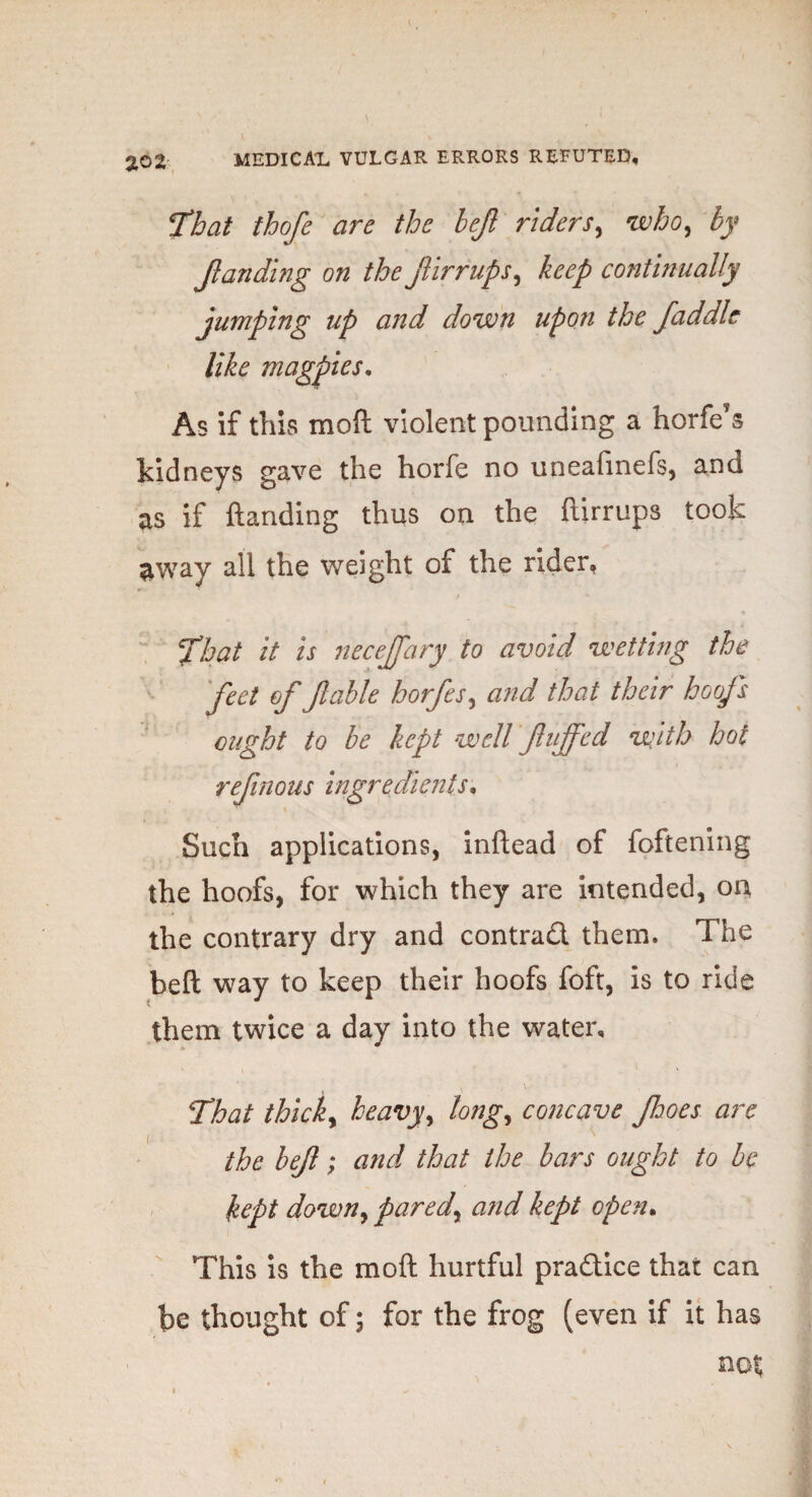 That thofe are the left riders, who, by ftanding on the ftirrups, keep continually jumping up and down upon the faddle like magpies. As if this mo ft violent pounding a horfe’s kidneys gave the horfe no uneafinefs, and as if ftanding thus on the ftirrups took away all the weight of the rider, / That it is neceftary to avoid wetting the feet of ftable horfes, and that their hoofs ought to be kept well fluffed with hot reftnous ingredients. Such applications, inftead of foftening the hoofs, for which they are intended, on the contrary dry and contrad them. The belt way to keep their hoofs foft, is to ride them twice a day into the water, . ' / i v That thick, heavy, long, concave ft:wes are the left; and that the bars ought to be kept down, pared, and kept open. This is the mod hurtful pradice that can be thought of; for the frog (even if it has not