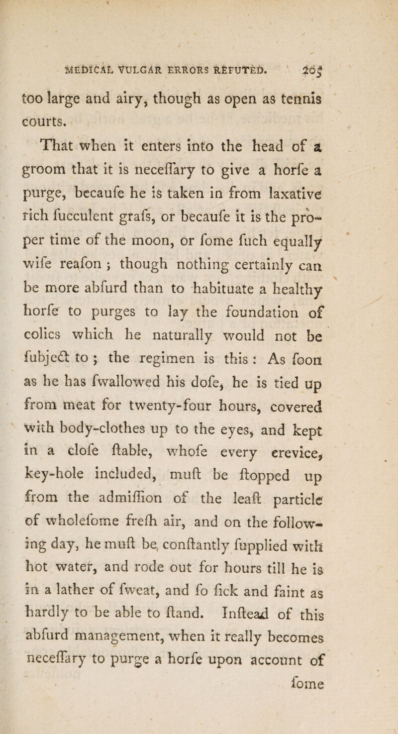 I Medical vulgar errors refuted. ' -$6§ too large and airy, though as open as tennis courts. That when it enters into the head of ai groom that it is neceffary to give a horfe a purge, becaufe he is taken in from laxative rich fucculent grafs, or becaufe it is the pro¬ per time of the moon, or feme fuch equally wife reafon ; though nothing certainly can be more abfurd than to habituate a healthy horfe to purges to lay the foundation of colics which he naturally would not be fubjeCl to ; the regimen is this : As foon as he has fwallowed his dofe, he is tied op from meat for twenty-four hours, covered with body-clothes up to the eyes, and kept in a dole ftable, whofe every crevice* key-hole included, muft be ftopped up from the admiffion of the leaft particle of wholefome frelh air, and on the follow¬ ing day, he muft be, conftantiy fuppiied with hot water, and rode out for hours till he is in a lather of fweat, and fo Tick and faint as hardly to be able to ftand. Xnftead of this abfurd management, when it really becomes neceffary to purge a horfe upon account of fome