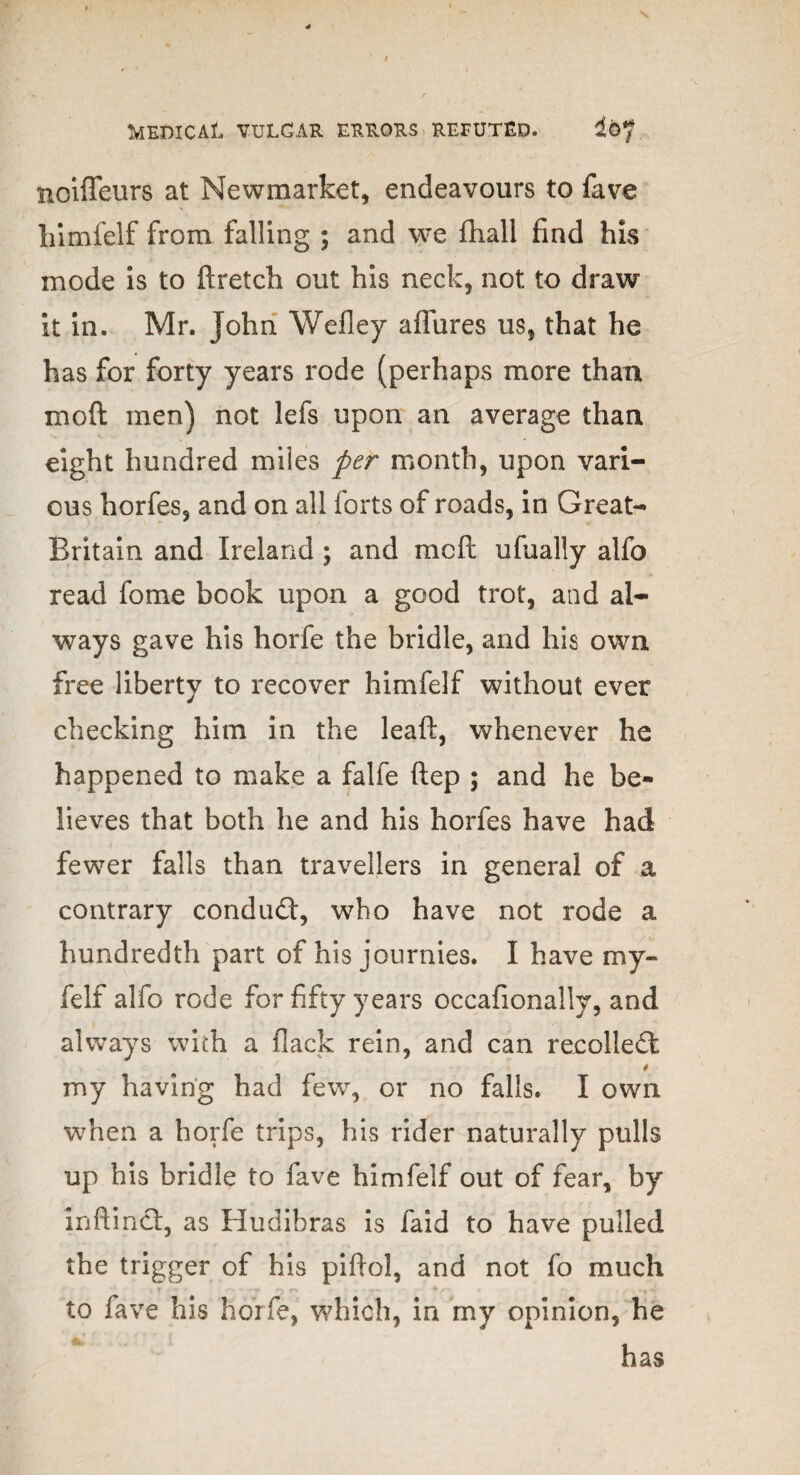 noiffeurs at Newmarket, endeavours to fave liimfelf from falling ; and we fhall find his mode is to ftretch out his neck, not to draw it in. Mr. John Wefley affures us, that he has for forty years rode (perhaps more than moil men) not lefs upon an average than eight hundred miles per month, upon vari¬ ous horfes, and on all forts of roads, in Great- Britain and Ireland; and melt ufually alfo read fome book upon a good trot, and al¬ ways gave his horfe the bridle, and his own free liberty to recover himfelf without ever checking him in the leaf!:, whenever he happened to make a falfe ftep ; and he be¬ lieves that both he and his horfes have had fewer falls than travellers in general of a contrary conduct, who have not rode a hundredth part of his journies. I have my- felf alfo rode for fifty years occafionally, and always with a flack rein, and can recolledi my having had few, or no falls. I own when a horfe trips, his rider naturally pulls up his bridle to fave himfelf out of fear, by inftinct, as Hudibras is faid to have pulled the trigger of his piflol, and not fo much to fave his horfe, which, in my opinion, he has