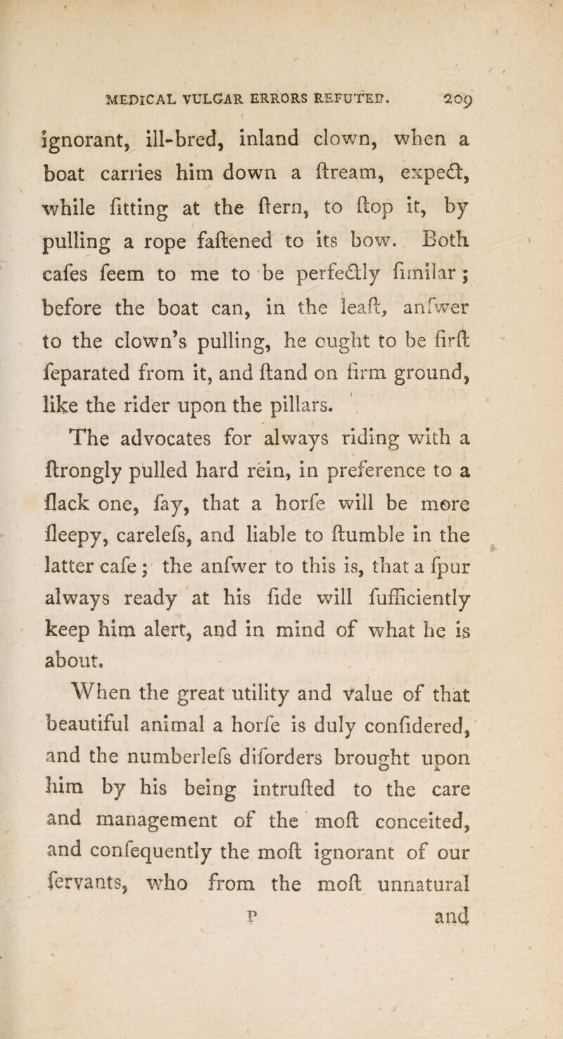 ignorant, ill-bred, inland clown, when a boat carries him down a ftream, expert, while fitting at the fern, to flop it, by pulling a rope fattened to its bow. Both cafes feem to me to be perfectly fimilar; 1 before the boat can, in the leaf!:, anfwer to the clown’s pulling, he ought to be firft feparated from it, and ftand on firm ground, like the rider upon the pillars. The advocates for always riding with a ftrongly pulled hard rein, in preference to a flack one, fay, that a horfe will be more fleepy, carelefs, and liable to ftumble in the latter cafe ; the anfwer to this is, that a fpur always ready at his fide will fufficiently keep him alert, and in mind of what he is about. When the great utility and value of that beautiful animal a horfe is duly confidered, and the numberlefs diforders brought uoon O JL him by his being intrufted to the care and management of the moft conceited, and confequently the moft ignorant of our fervants, who from the moft unnatural p and