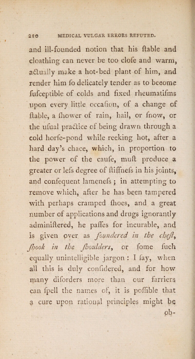 and ill-founded notion that his ftable and cloathing can never be too clofe and warm, actually make a hot-bed plant of him, and render him fo delicately tender as to become fufceptible of colds and fixed rheumatifms upon every little occafion, of a change of ftable, a fhower of rain, hail, or fnow, or the ufual practice of being drawn through a cold horfe-pond while reeking hot, after a hard day’s chace, which, in proportion to the power of the caufe, mud produce a greater or lefs degree of ftiffnefs in his joints, and confequent lamenefs ; in attempting to remove which, after he has been tampered with perhaps cramped ftioes, and a great number of applications and drugs ignorantly adminiftered, he pafles for incurable, and is given over as foundered in the chefly fjook in the fooulders, or fome fuch equally unintelligible jargon : I lay, when all this is duly considered, and for how many diforders more than cur farriers can fpell the names of, it is poftible that a cure upon rational principles might pb-