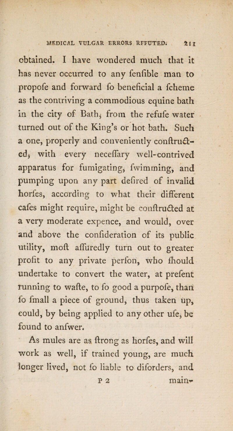 obtained. I have wondered much that it has never occurred to any fenfible man to propofe and forward fo beneficial a fcheme as the contriving a commodious equine bath in the city of Bath* from the refufe water turned out of the King’s or hot bath. Such a one, properly and conveniently conftru£t- ed* with every neceffary well-contrived apparatus for fumigating, fwimming, and pumping upon any part defired of invalid horfes, according to what their different cafes might require, might be conftrufted at a very moderate expence, and would, over and above the confideration of its public utility, moft affuredly turn out to greater profit to any private perfon, who fhould undertake to convert the water, at prefent running to wafte, to fo good a purpofe, than fo fmall a piece of ground, thus taken up, could, by being applied to any other ufe, be found to anfwer. As mules are as. ftrong as horfes, and will work as well, if trained young, are much longer lived, not fo liable to diforders, and p 2 main**
