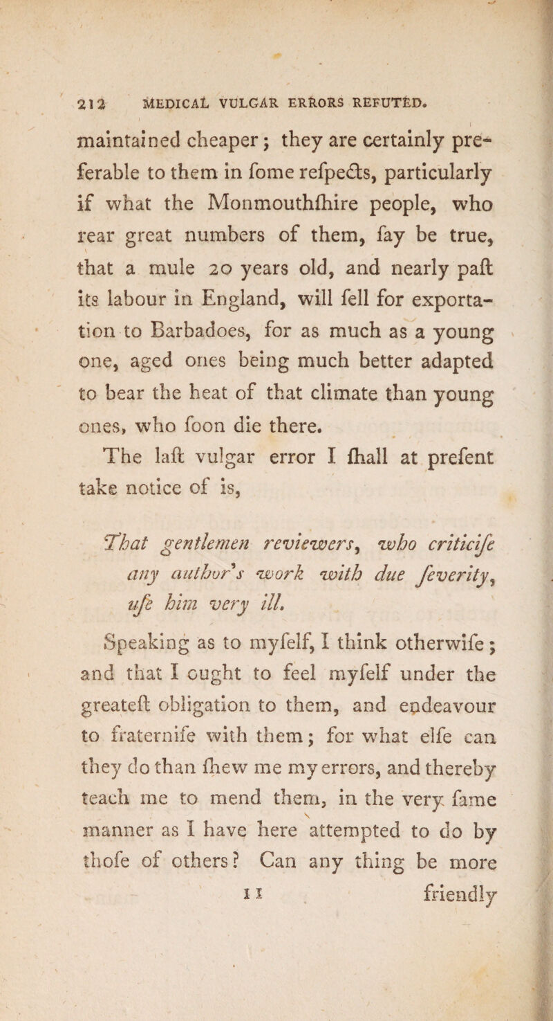 i maintained cheaper; they are certainly pre¬ ferable to them in fome refpedls, particularly if what the Monmouthfhire people, who rear great numbers of them, fay be true, that a mule 20 years old, and nearly paft its labour in England, will fell for exporta¬ tion to Barbadoes, for as much as a young one, aged ones being much better adapted to bear the heat of that climate than young ones, who foon die there. The laft vulgar error I fhall at prefent take notice of is, That gentlemen reviewers^ who criticife any author $ work with due feverity, ufe him very ill. Speaking as to myfelf, I think otherwife; and that I ought to feel myfelf under the greateft obligation to them, and endeavour to fraternife with them; for what elfe can they do than fhew me my errors, and thereby teach me to mend them, in the very fame \ manner as I have here attempted to do by thofe of others? Can any thing be more 11 friendly