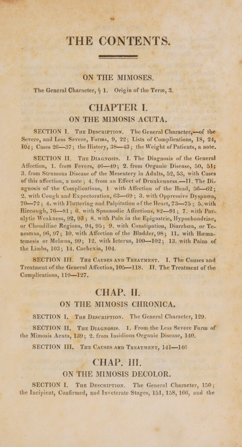 THE CONTENTS ON THE MIMOSES. The General Character, § 1. Origin of the Term, 3. CHAPTER I. ON THE MIMOSIS ACUTA. SECTION I. The Description. The General Character,—of the Severe, and Less Severe, Forms, 9, 22 3 Lists of Complications, 18, 24, 104 3 Cases 26—37 3 the History, 38—43 3 the Weig-ht of Patients, a note. SECTION II. The Diagnosis. I. The Diag-nosis of the General AiFection, 1. from Fevers, 46—495 2. from Org-anic Disease, 50, 51; 3. from Strumous Disease of the Mesentery in Adults, 52, 53, with Cases of this affection, a note 3 4. from an Effect of Drunkenness.—II. The Di- ag-nosis of the Complications, 1 with Affection of the Head, 56.—62; 2. with Cough and Expectoration, 63—69 3 3. with Oppressive Dyspnoea, 70—72 3 4. with Fluttering- and Palpitation of the Heart, 73—75 3 5. with Hiccough, 76—813 6. with Spasmodic Affections, 82—913 7. with Par¬ alytic Weakness, 92, 93 3 8. with Pain in the Epigastric, Hypochondriac, or Chondiliac Regions, 94, 953 9. with Constipation, Diarrhoea, or Te¬ nesmus, 96, 973 10. with Affection of the Bladder, 983 11. with Huema- temesis or Melaena, 993 12. with Icterus, 100—IO23 13. with Pains of the Limbs, 103 3 14. Cachexia, 104. SECTION III. The Causes and Treatment. I. The Causes and Treatment of the General Affection, 105—118. II. The Treatment of the Complications, 119—127, CHAP. II. ON THE MIMOSIS CHRONICA. SECTION I. The Description. The General Character, 129. SECTION II, The Diagnosis, 1. From the Less Severe Form of the Mimosis Acuta, 139 3 2. from Insidious Organic Disease, 140. SECTION III, The Causes and Treatment, 141—146 CHAP. HI. ON THE MIMOSIS DECOLOR. SECTION I. The Description. The General Character, 150 3 the Incipient, Confirmed, and Inveterate Stages, 151, 158, 166, and the