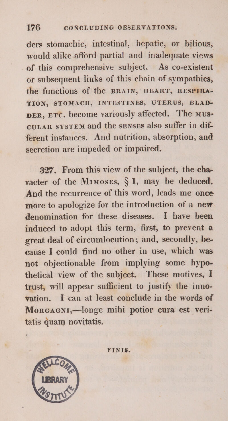 ders stomachic, intestinal, hepatic, or bilious, would alike atFord partial and inadequate views of this comprehensive subject. As co-existent or subsequent links of this chain of sympathies, the functions of the brain, heart, respira¬ tion, STOMACH, intestines, UTERUS, BLAD¬ DER, ETC. become variously affected. The mus^^ cuLAR system aiid the senses also suffer in dif¬ ferent instances. And nutrition, absorption, and secretion are impeded or impaired. 327. From this view of the subject, the cha¬ racter of the Mimoses, § 1, may be deduced. And the recurrence of this word, leads me once more to apologize for the introduction of a new denomination for these diseases. I have been induced to adopt this term, first, to prevent a great deal of circumlocution; and, secondly, be¬ cause I could find no other in use, which was not objectionable from implying some hypo¬ thetical view of the subject. These motives, 1 trust, will appear sufficient to justify the inno¬ vation. I can at least conclude in the words of Morgagni,—longe mihi potior cura est veri- tatis 4tiam novitatis. < FINIS.