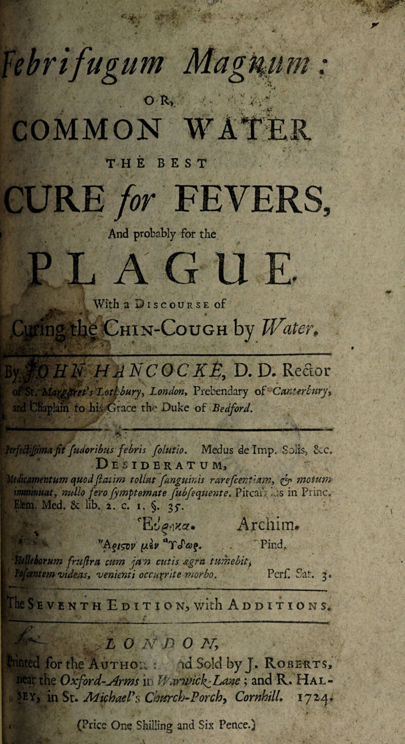 febrifugum Magnum: 1*7 . o r> ^ tAd' COMMON v ... THE BEST' CURE for FEVERS, ? And probably for the PLAGUE €T _|JfrT jkWith a Discourse of ^•ing thg, Chin-Cough by Water, Elf HATS COCKE, D. D. Rector ' ' Lothbury, London, Prebendary of Canterbury, ' v . y and Chaplain to his-Grace the Duke of Bedford. fudoribtts febris folutio. Med us de Imp. Solis, SvC, ; Desideratum, Mclicamentum quodJlaum tollztt fanguinis rarefeentittm, ge motum imminuat, nullo fero fymft ornate fubfequente, Pircau 7;s in Princ. Elem. Med. 6c lib. 2. c. 1. §. 35*. fev fE^rixa. Archim. V 5,A Pind. Uelleborum fruftra cum fern cutis Agra tumebit> Tofcentem videas, venienti occuxrite morbo. Peril fat. 3, The S h v enth Edition, with Additions. •A 1,0 Ar /? 0 -V, inted for the Author : id Sold by J. Roberts, near the Oxford-Arms n Uiirwick^Ldne; and R. Hal¬ sey, in St. Michael's Cbttrch-Porcb, Cor ML 172/}, ' J‘n ‘ • (Price One Shilling and Six Pence.)