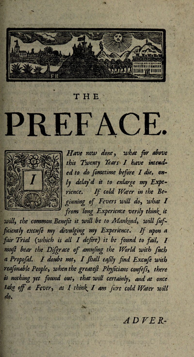 THE PREFACE. Have now) done, what for above this Twenty Tears I have intend* ed to do fometime before I die, on¬ ly delay d it to enlarge my Expe¬ rience. If cold Water in the Be¬ ginning of Fevers will do> what I from long Experience verily thinks it will> the common Benefit it will be to Mankind, will fuff ficiently excufe my divulging my Experience.' If upon a fair Trial (which is all I defire) it be found to fail, / mufi bear the Difgrace of amufing the World with fuch a Propofal. I doubt not5 I Jhall eafily find Excufe with reafonable People, when the greatefi Phyficians confefsy there is nothing yet found out, that will certainly, and at once take off a Fevery as I think, / am jure cold Water will do. A OVER-