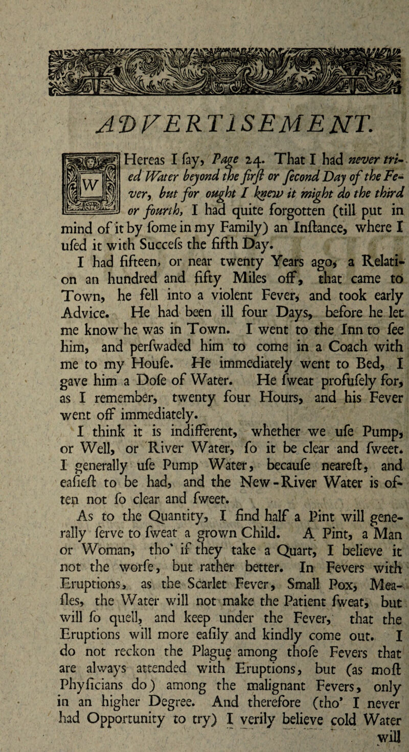 ADVERTISEMENT. Hereas I fay, Page 24. That I had never tri¬ ed Water beyond the firfl or fecond Day of the Fe¬ ver, but for ought I knew it might do the third or fourth, I had quite forgotten (till put in mind of it by fome in my Family) an Inftance, where I ufed it with Succefs the fifth Day. I had fifteen, or near twenty Years ago* a Relati¬ on an hundred and fifty Miles off, that came to Town, he fell into a violent Fever, and took early Advice. He had been ill four Days, before he let me know he was in Town. I went to the Inn to fee him, and perfwaded him to come in a Coach with me to my Houfe. He immediately went to Bed, I gave him a Dofe of Water. He fweat profufely for, as I remember, twenty four Hours, and his Fever went off immediately. I think it is indifferent, whether we ufe Pump, or Well, or River Water, fo it be clear and fweet* I generally ufe Pump Water, becaufe neareft, and eafiefi: to be had, and the New-River Water is of¬ ten not fo clear and fweet. As to the Quantity, I find half a Pint will gene¬ rally ferve to fweat a grown Child. A Pint, a Man or Woman, tho' if they take a Quart, I believe it not the worfe, but rather better. In Fevers with Eruptions, as the Scarlet Fever, Small Pox, Mea¬ lies, the Water will not make the Patient fweat, but will fo quell, and keep under the Fever, that the Eruptions will more eafily and kindly come out. I do not reckon the Plague among thofe Fevers that are always attended with Eruptions, but (as moll Phyficians do) among the malignant Fevers, only in an higher Degree. And therefore (tho* I never had Opportunity to try) I verily believe cold Water will