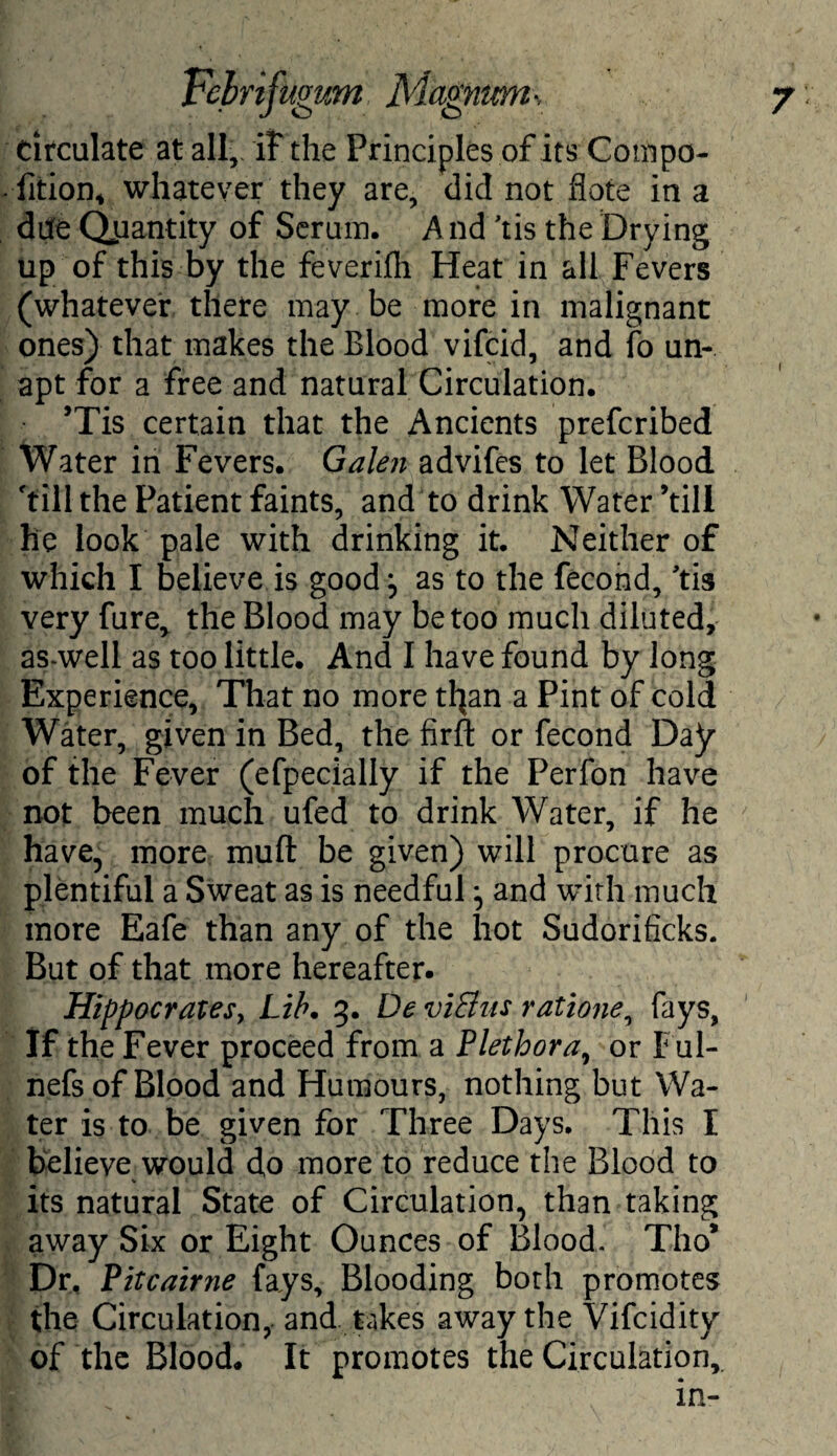 circulate at all,. iF the Principles of its Compo- fition, whatever they are, did not flote in a due Quantity of Serum. And ’tis the Drying up of this by the feverifh Heat in all Fevers (whatever there may be more in malignant ones) that makes the Blood vifcid, and fo un¬ apt for a free and natural Circulation. ’Tis certain that the Ancients prefcribed Water in Fevers. Galen advifes to let Blood 'till the Patient faints, and to drink Water ’till he look pale with drinking it. Neither of which I believe is good j as to the fecond, 'tis very fure> the Blood may be too much diluted, as-well as too little. And I have found by long Experience, That no more tl^an a Pint of cold Water, given in Bed, the firft or fecond Day of the Fever (efpecially if the Perfon have not been much ufed to drink Water, if he have, more muft be given) will procure as plentiful a Sweat as is needful and with much more Eafe than any of the hot Sudorificks. But of that more hereafter. Hippocrates, Lib. 3. De viBus ratione, fays, If the Fever proceed from a Plethora, or Ful- nefs of Blood and Humours, nothing but Wa¬ ter is to be given for Three Days. This I believe would d,o more to reduce the Blood to its natural State of Circulation, than taking away Six or Eight Ounces of Blood. TI10* Dr, Pitcairne fays. Blooding both promotes the Circulation, and takes away the Vifcidity of the Blood. It promotes the Circulation,, in-